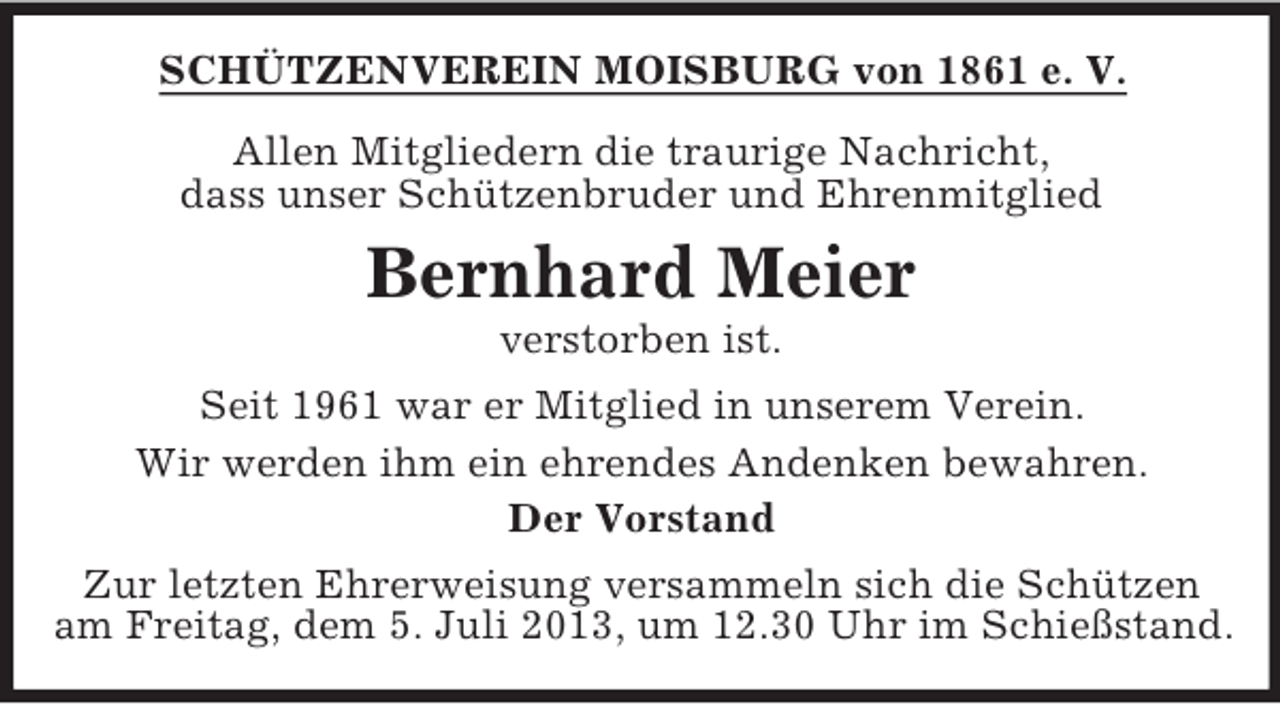 <p>SCHÜTZENVEREIN MOISBURG von 1861 e. V.<br />Allen Mitgliedern die traurige Nachricht,<br />dass unser Schützenbruder und Ehrenmitglied</p><p>Bernhard Meier<br />verstorben ist.<br />Seit 1961 war er Mitglied in unserem Verein.<br />Wir werden ihm ein ehrendes Andenken bewahren.<br />Der Vorstand<br />Zur letzten Ehrerweisung versammeln sich die Schützen<br />am Freitag, dem 5. Juli 2013, um 12.30 Uhr im Schießstand.</p>