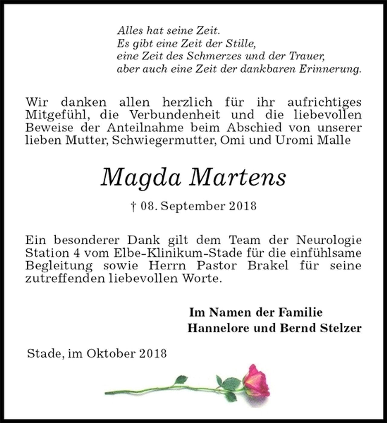 <p>Alles hat seine Zeit.<br />Es gibt eine Zeit der Stille,<br />eine Zeit des Schmerzes und der Trauer,<br />aber auch eine Zeit der dankbaren Erinnerung.<br />Wir danken allen herzlich für ihr aufrichtiges<br />Mitgefühl, die Verbundenheit und die liebevollen<br />Beweise der Anteilnahme beim Abschied von unserer<br />lieben Mutter, Schwiegermutter, Omi und Uromi Malle<br />Magda Martens<br />† 08. September 2018<br />Ein besonderer Dank gilt dem Team der Neurologie Station 4 vom Elbe-Klinikum-Stade für die einfühlsame Begleitung sowie Herrn Pastor Brakel für seine<br />zutreffenden liebevollen Worte.<br />Im Namen der Familie<br />Hannelore und Bernd Stelzer</p><p>Stade, im Oktober 2018</p>