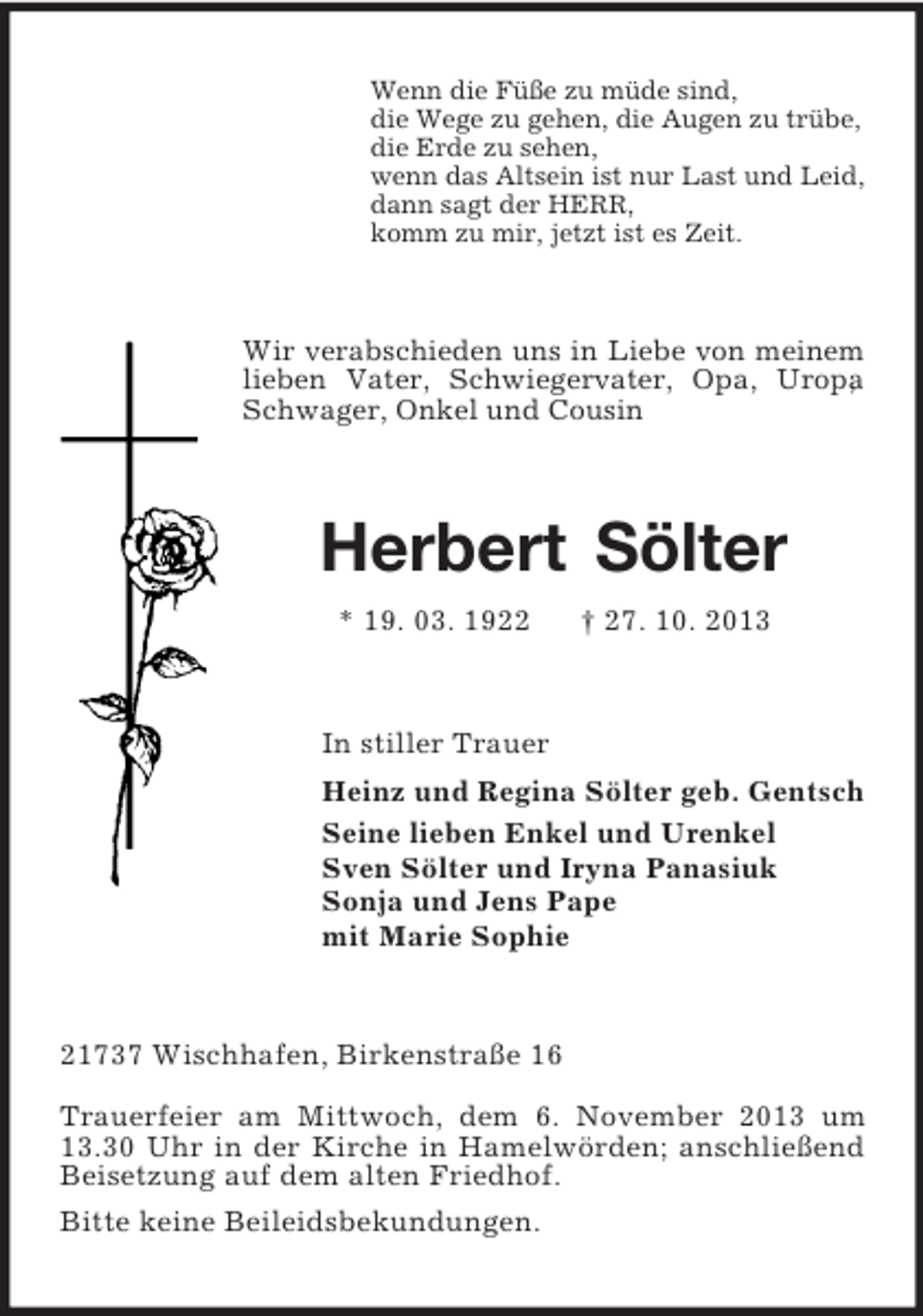 <p>Wenn die Füße zu müde sind,<br />die Wege zu gehen, die Augen zu trübe,<br />die Erde zu sehen,<br />wenn das Altsein ist nur Last und Leid,<br />dann sagt der HERR,<br />komm zu mir, jetzt ist es Zeit.</p><p>Wir verabschieden uns in Liebe von meinem<br />lieben Vater, Schwiegervater, Opa, Uropa<br />,<br />Schwager, Onkel und Cousin</p><p>Herbert Sölter<br />* 19. 03. 1922</p><p>† 27. 10. 2013</p><p>In stiller Trauer<br />Heinz und Regina Sölter geb. Gentsch<br />Seine lieben Enkel und Urenkel<br />Sven Sölter und Iryna Panasiuk<br />Sonja und Jens Pape<br />mit Marie Sophie</p><p>21737 Wischhafen, Birkenstraße 16<br />Trauerfeier am Mittwoch, dem 6. November 2013 um<br />13.30 Uhr in der Kirche in Hamelwörden; anschließend<br />Beisetzung auf dem alten Friedhof.<br />Bitte keine Beileidsbekundungen.</p>