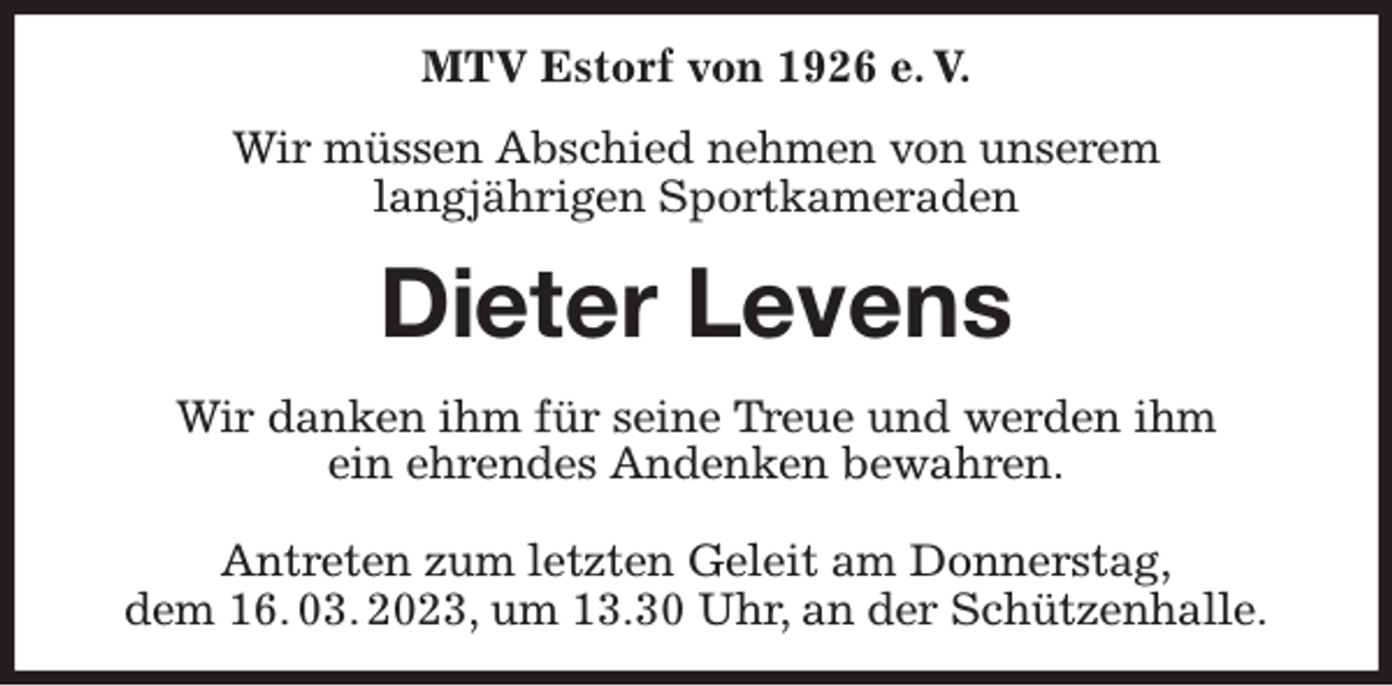 <p>MTV Estorf von 1926 e. V.<br />Wir müssen Abschied nehmen von unserem<br />langjährigen Sportkameraden<br />Dieter Levens<br />Wir danken ihm für seine Treue und werden ihm<br />ein ehrendes Andenken bewahren.</p><p>Antreten zum letzten Geleit am Donnerstag,<br />dem 16. 03. 2023, um 13.30 Uhr, an der Schützenhalle.</p>