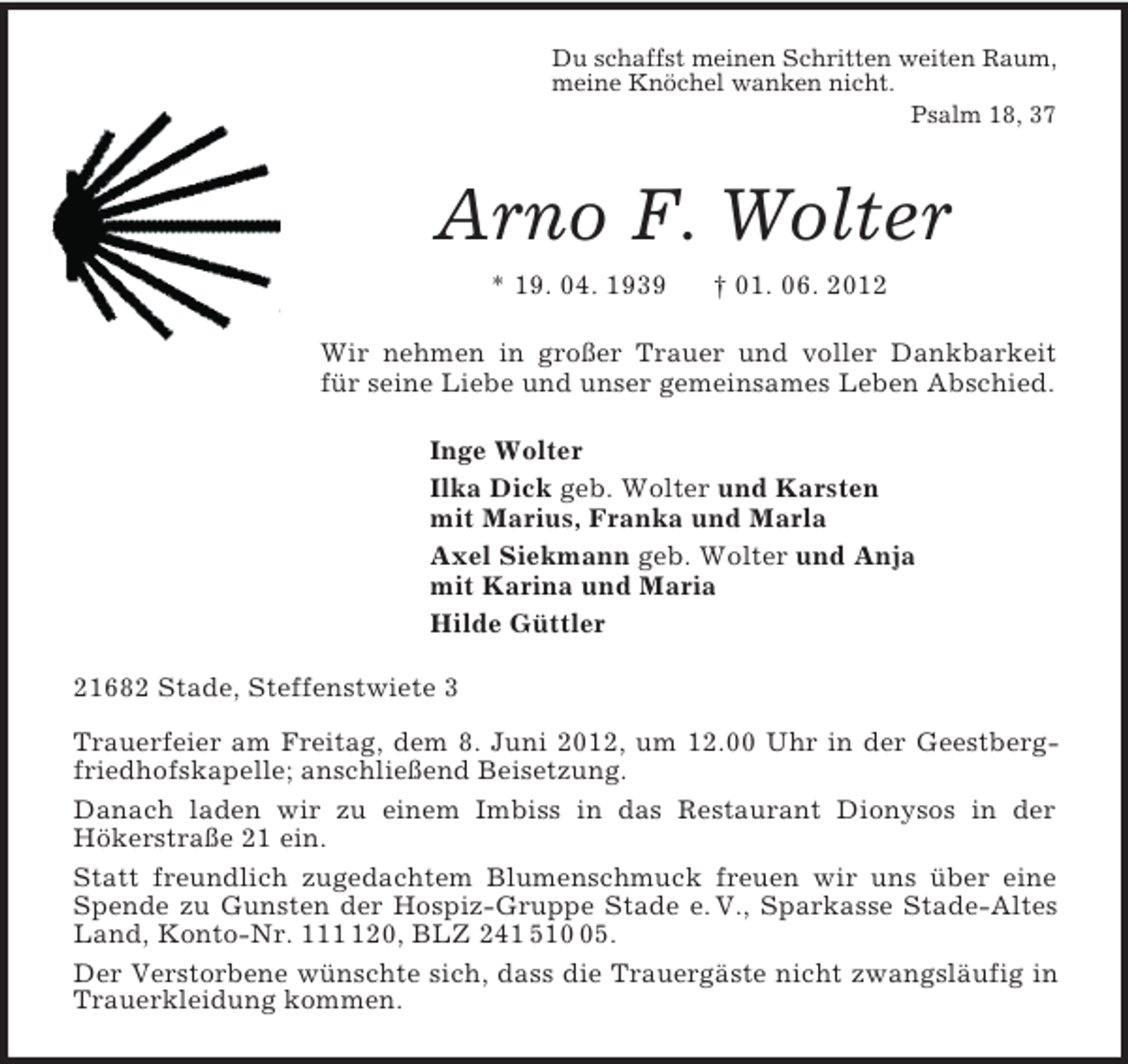 <p>Du schaffst meinen Schritten weiten Raum,<br />meine Knöchel wanken nicht.<br />Psalm 18, 37<br />Arno F. Wolter<br />* 19. 04. 1939 † 01. 06. 2012<br />Wir nehmen in großer Trauer und voller Dankbarkeit für seine Liebe und unser gemeinsames Leben Abschied.<br />Inge Wolter<br />Ilka Dick geb. Wolter und Karsten<br />mit Marius, Franka und Marla<br />Axel Siekmann geb. Wolter und Anja<br />mit Karina und Maria<br />Hilde Güttler<br />21682 Stade, Steffenstwiete 3</p><p>Trauerfeier am Freitag, dem 8. Juni 2012, um 12.00 Uhr in der Geestbergfriedhofskapelle; anschließend Beisetzung.<br />Danach laden wir zu einem Imbiss in das Restaurant Dionysos in der<br />Hökerstraße 21 ein.<br />Statt freundlich zugedachtem Blumenschmuck freuen wir uns über eine Spende zu Gunsten der Hospiz-Gruppe Stade e. V., Sparkasse Stade-Altes Land, Konto-Nr. 111 120, BLZ 241 510 05.<br />Der Verstorbene wünschte sich, dass die Trauergäste nicht zwangsläufig in Trauerkleidung kommen.</p>