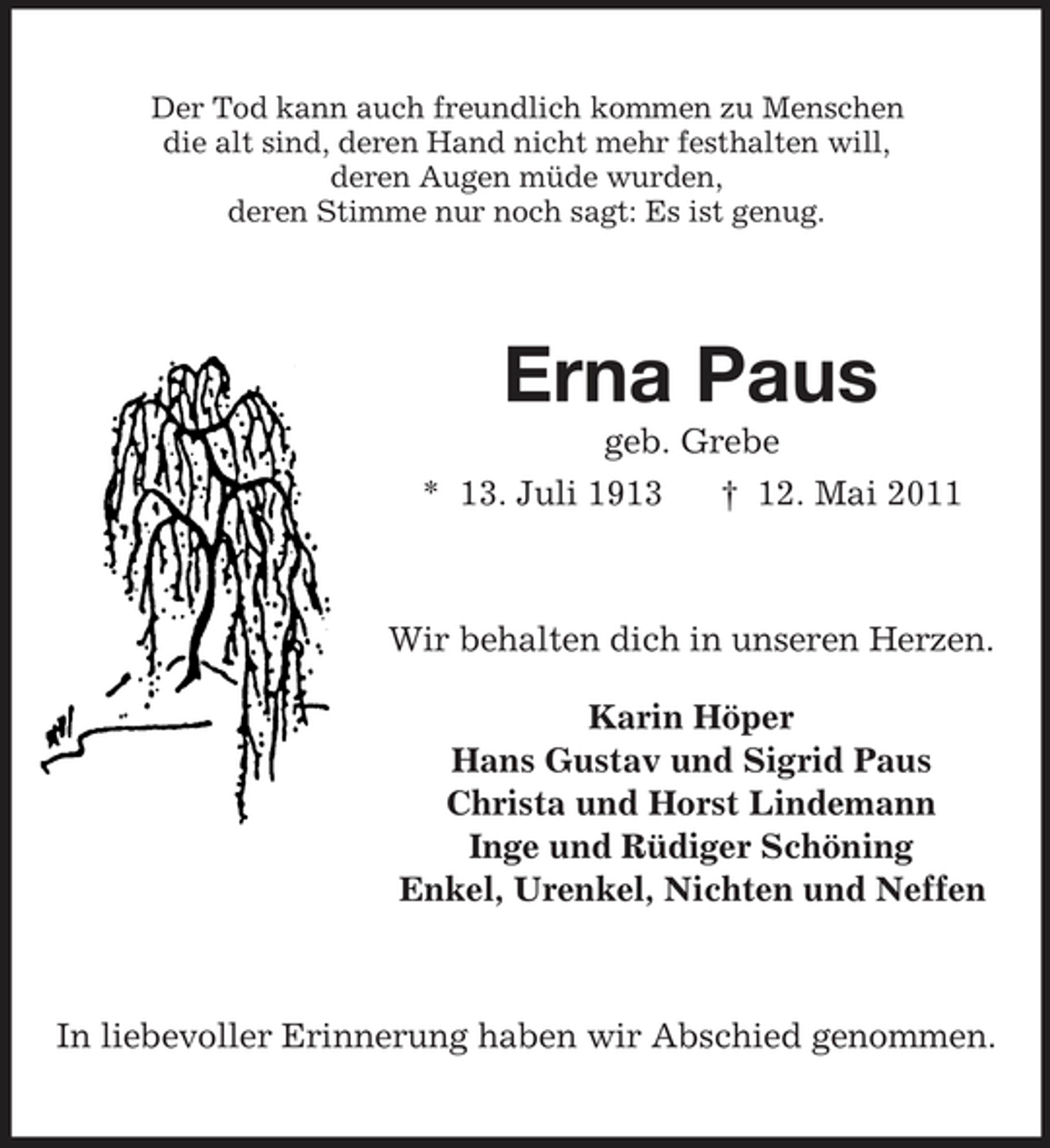<p>Der Tod kann auch freundlich kommen zu Menschen die alt sind, deren Hand nicht mehr festhalten will, deren Augen müde wurden, deren Stimme nur noch sagt: Es ist genug.</p><p>Erna Paus<br />geb. Grebe * 13. Juli 1913 † 12. Mai 2011</p><p>Wir behalten dich in unseren Herzen. Karin Höper Hans Gustav und Sigrid Paus Christa und Horst Lindemann Inge und Rüdiger Schöning Enkel, Urenkel, Nichten und Neffen</p><p>In liebevoller Erinnerung haben wir Abschied genommen.</p>