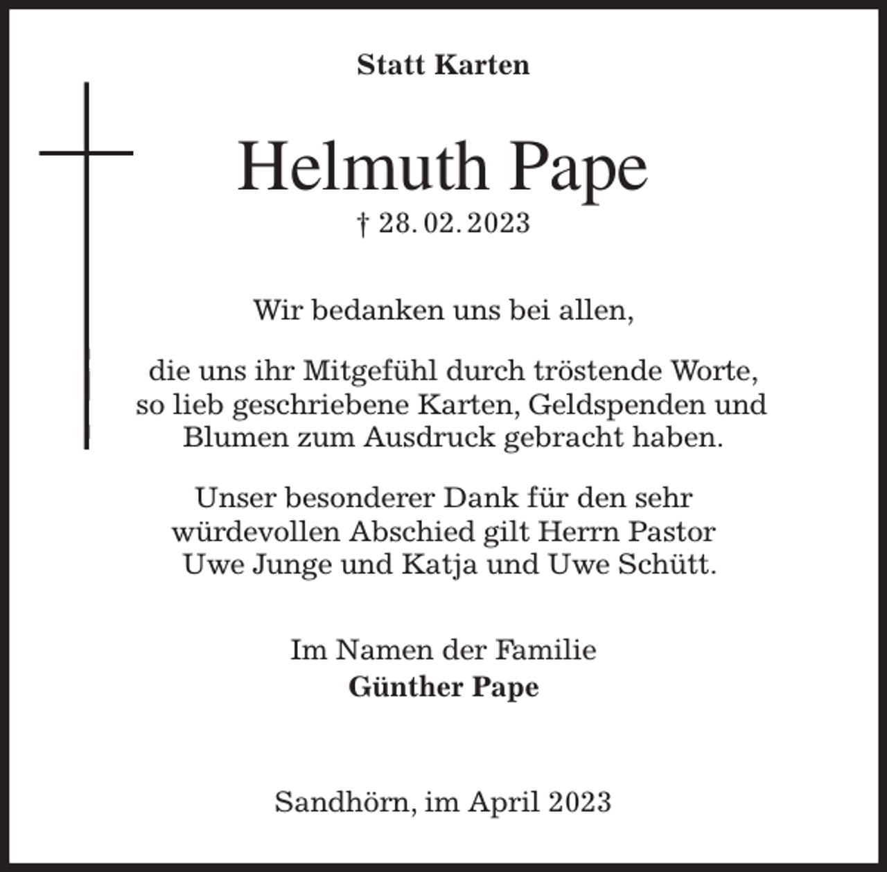 <p>Statt Karten<br />Helmuth Pape<br />† 28. 02. 2023<br />Wir bedanken uns bei allen,</p><p>die uns ihr Mitgefühl durch tröstende Worte,<br />so lieb geschriebene Karten, Geldspenden und<br />Blumen zum Ausdruck gebracht haben.</p><p>Unser besonderer Dank für den sehr<br />würdevollen Abschied gilt Herrn Pastor<br />Uwe Junge und Katja und Uwe Schütt.<br />Im Namen der Familie<br />Günther Pape</p><p>Sandhörn, im April 2023</p>