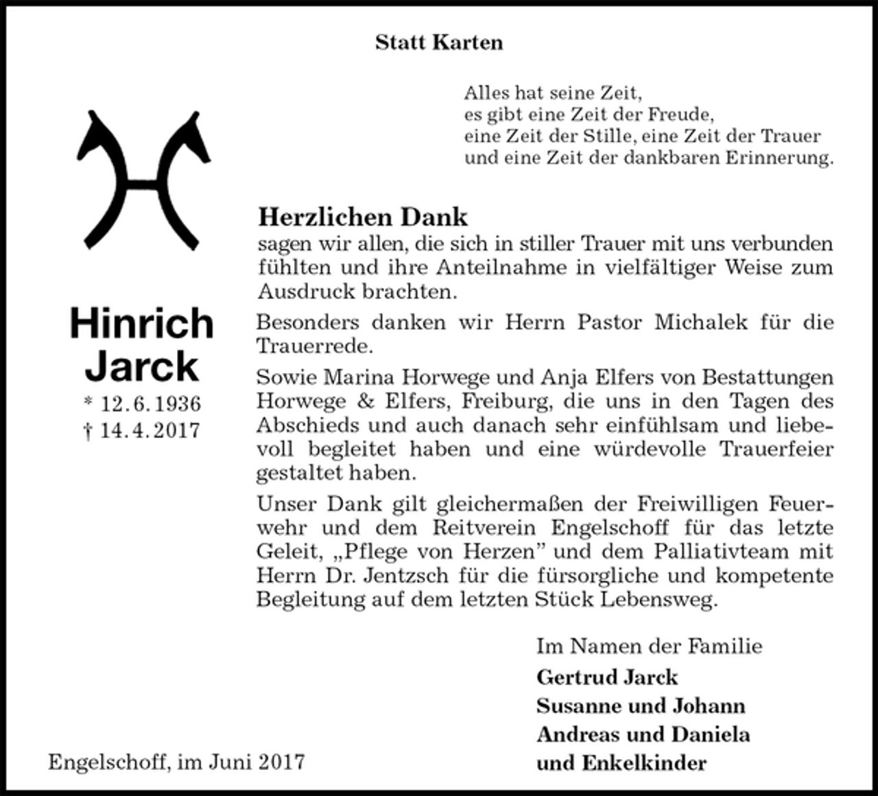 <p>Statt Karten<br />Alles hat seine Zeit,<br />es gibt eine Zeit der Freude,<br />eine Zeit der Stille, eine Zeit der Trauer<br />und eine Zeit der dankbaren Erinnerung.<br />Herzlichen Dank<br />sagen wir allen, die sich in stiller Trauer mit uns verbunden<br />fühlten und ihre Anteilnahme in vielfältiger Weise zum Ausdruck brachten.<br />Besonders danken wir Herrn Pastor Michalek für die Trauerrede.<br />Sowie Marina Horwege und Anja Elfers von Bestattungen<br />Horwege &amp; Elfers, Freiburg, die uns in den Tagen des Abschieds und auch danach sehr einfühlsam und liebevoll begleitet haben und eine würdevolle Trauerfeier<br />gestaltet haben.<br />Unser Dank gilt gleichermaßen der Freiwilligen Feuerwehr und dem Reitverein Engelschoff für das letzte<br />Geleit, „Pflege von Herzen” und dem Palliativteam mit Herrn Dr. Jentzsch für die fürsorgliche und kompetente Begleitung auf dem letzten Stück Lebensweg.<br />Im Namen der Familie<br />Gertrud Jarck<br />Susanne und Johann<br />Andreas und Daniela<br />und Enkelkinder<br />Hinrich<br />Jarck<br />* 12. 6. 1936<br />† 14. 4. 2017<br />Engelschoff, im Juni 2017</p>