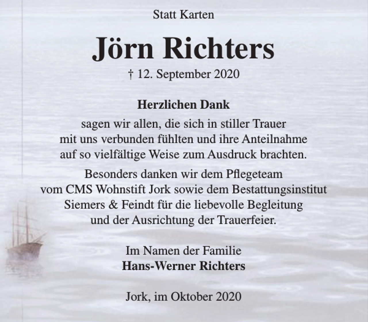 <p>Statt Karten<br />Jörn Richters<br />† 12. September 2020<br />Herzlichen Dank<br />sagen wir allen, die sich in stiller Trauer mit uns verbunden fühlten und ihre Anteilnahme auf so vielfältige Weise zum Ausdruck brachten.<br />Besonders danken wir dem Pflegeteam vom<br />CMS Wohnstift Jork sowie dem Bestattungsinstitut Siemers &amp; Feindt für die liebevolle Begleitung und der Ausrichtung der Trauerfeier.<br />Im Namen der Familie<br />Hans-Werner Richters<br />Jork, im Oktober 2020</p>