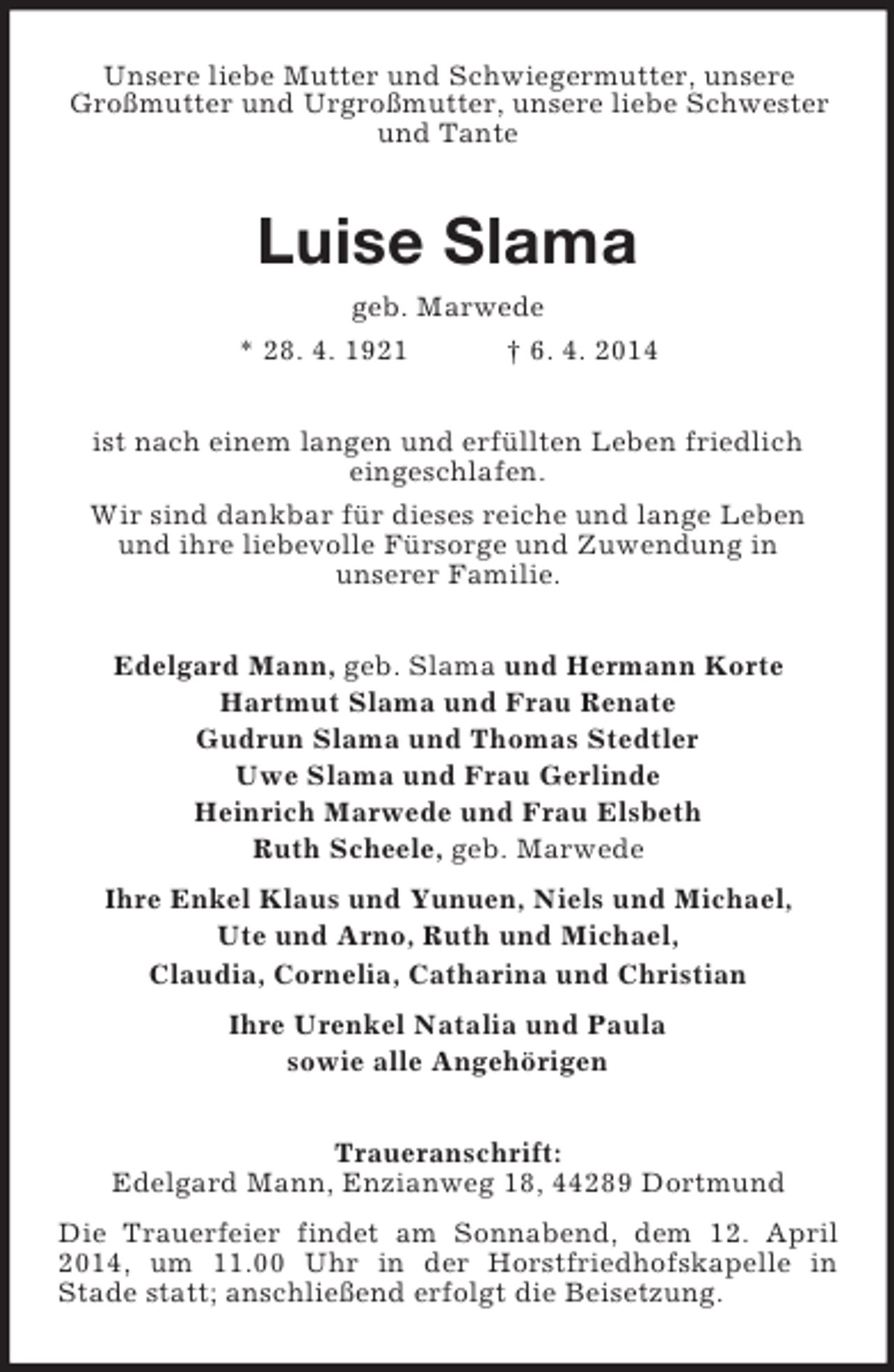 <p>Unsere liebe Mutter und Schwiegermutter, unsere Großmutter und Urgroßmutter, unsere liebe Schwester und Tante<br />Luise Slama<br />geb. Marwede<br />* 28. 4. 1921 † 6. 4. 2014<br />ist nach einem langen und erfüllten Leben friedlich<br />eingeschlafen.<br />Wir sind dankbar für dieses reiche und lange Leben<br />und ihre liebevolle Fürsorge und Zuwendung in<br />unserer Familie.<br />Edelgard Mann, geb. Slama und Hermann Korte<br />Hartmut Slama und Frau Renate<br />Gudrun Slama und Thomas Stedtler<br />Uwe Slama und Frau Gerlinde<br />Heinrich Marwede und Frau Elsbeth<br />Ruth Scheele, geb. Marwede<br />Ihre Enkel Klaus und Yunuen, Niels und Michael,<br />Ute und Arno, Ruth und Michael,<br />Claudia, Cornelia, Catharina und Christian<br />Ihre Urenkel Natalia und Paula<br />sowie alle Angehörigen<br />Traueranschrift:<br />Edelgard Mann, Enzianweg 18, 44289 Dortmund<br />Die Trauerfeier findet am Sonnabend, dem 12. April 2014, um 11.00 Uhr in der Horstfriedhofskapelle in<br />Stade statt; anschließend erfolgt die Beisetzung.</p>