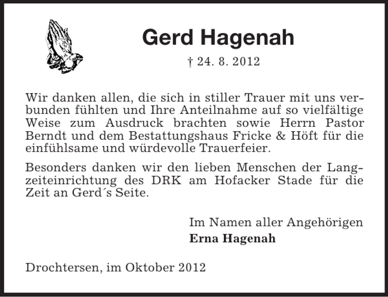 <p>Gerd Hagenah<br />† 24. 8. 2012<br />Wir danken allen, die sich in stiller Trauer mit uns verbunden fühlten und Ihre Anteilnahme auf so vielfältige<br />Weise zum Ausdruck brachten sowie Herrn Pastor<br />Berndt und dem Bestattungshaus Fricke &amp; Höft für die<br />einfühlsame und würdevolle Trauerfeier.<br />Besonders danken wir den lieben Menschen der Langzeiteinrichtung des DRK am Hofacker Stade für die<br />Zeit an Gerd´s Seite.<br />Im Namen aller Angehörigen<br />Erna Hagenah<br />Drochtersen, im Oktober 2012</p>