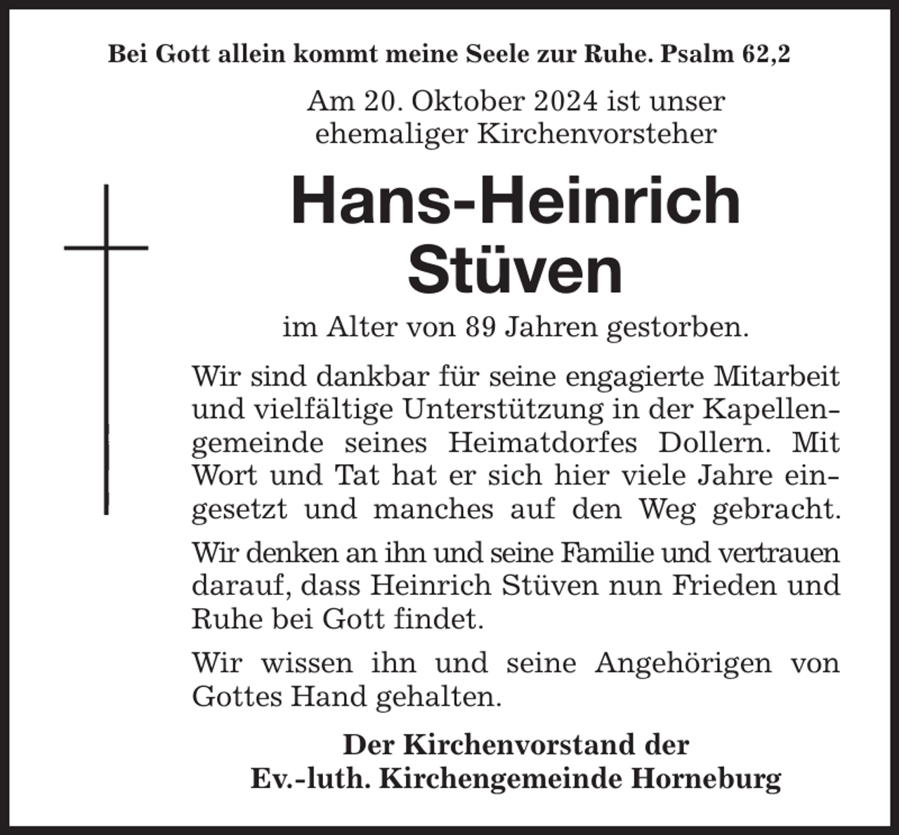 <p>Bei Gott allein kommt meine Seele zur Ruhe. Psalm 62,2<br />Am 20. Oktober 2024 ist unser<br />ehemaliger Kirchenvorsteher<br />Hans-Heinrich<br />Stüven<br />im Alter von 89 Jahren gestorben.<br />Wir sind dankbar für seine engagierte Mitarbeit und vielfältige Unterstützung in der Kapellengemeinde seines Heimatdorfes Dollern. Mit Wort und Tat hat er sich hier viele Jahre eingesetzt und manches auf den Weg gebracht. Wir denken an ihn und seine Familie und vertrauen darauf, dass Heinrich Stüven nun Frieden und Ruhe bei Gott findet.<br />Wir wissen ihn und seine Angehörigen von Gottes Hand gehalten.<br />Der Kirchenvorstand der<br />Ev.-luth. Kirchengemeinde Horneburg</p>