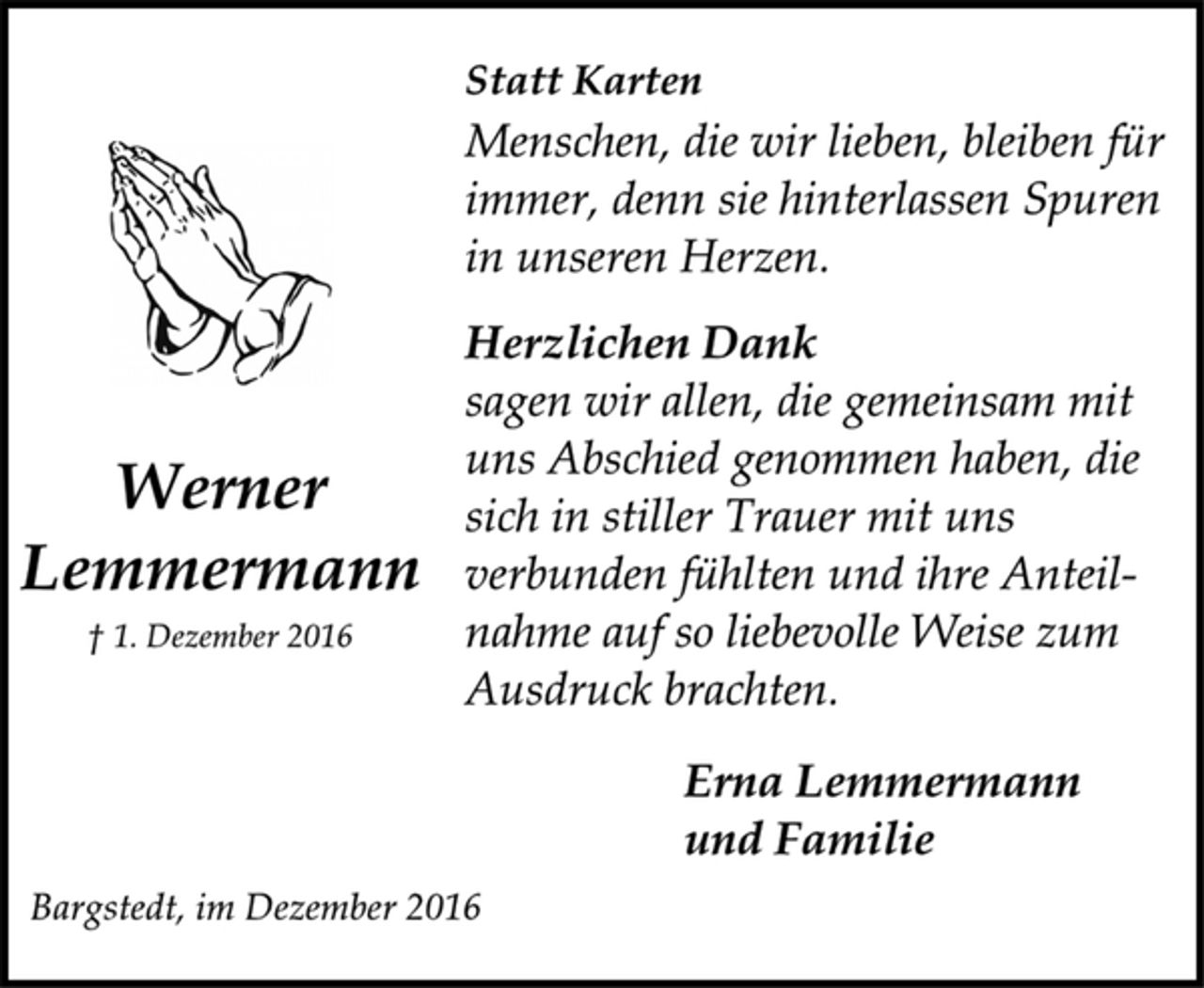 <p>Statt Karten<br />Menschen, die wir lieben, bleiben für<br />immer, denn sie hinterlassen Spuren<br />in unseren Herzen.<br />Herzlichen Dank<br />sagen wir allen, die gemeinsam mit<br />uns Abschied genommen haben, die<br />sich in stiller Trauer mit uns<br />verbunden fühlten und ihre Anteilnahme<br />auf so liebevolle Weise zum<br />Ausdruck brachten.<br />Erna Lemmermann<br />und Familie<br />Bargstedt, im Dezember 2016<br />Werner<br />Lemmermann<br />† 1. Dezember 2016</p>