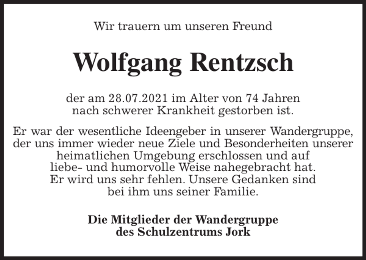 <p>Wir trauern um unseren Freund<br />Wolfgang Rentzsch<br />der am 28.07.2021 im Alter von 74 Jahren<br />nach schwerer Krankheit gestorben ist.<br />Er war der wesentliche Ideengeber in unserer Wandergruppe,<br />der uns immer wieder neue Ziele und Besonderheiten unserer<br />heimatlichen Umgebung erschlossen und auf<br />liebe- und humorvolle Weise nahegebracht hat.<br />Er wird uns sehr fehlen. Unsere Gedanken sind<br />bei ihm uns seiner Familie.<br />Die Mitglieder der Wandergruppe<br />des Schulzentrums Jork</p>