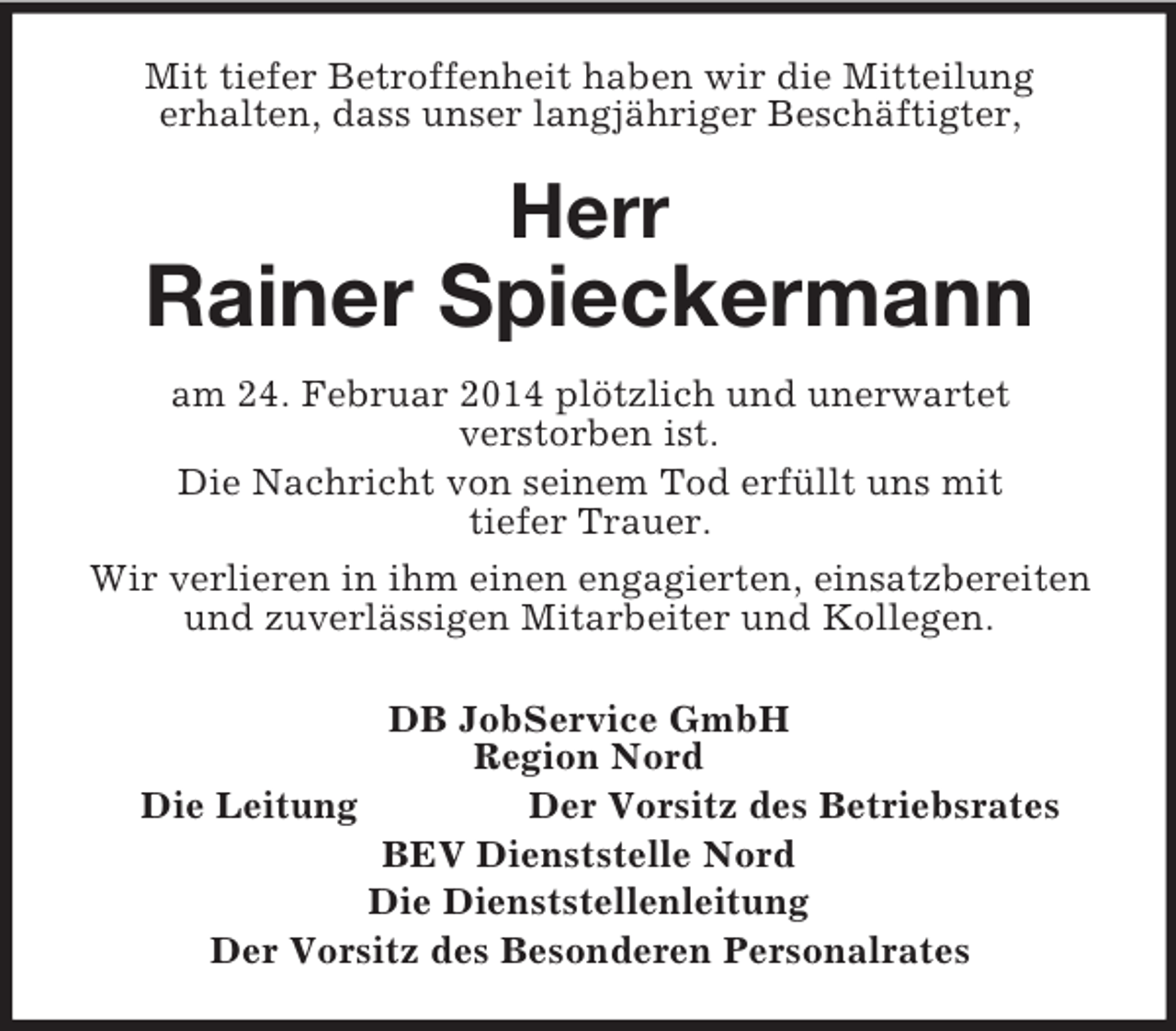 <p>Mit tiefer Betroffenheit haben wir die Mitteilung<br />erhalten, dass unser langjähriger Beschäftigter,<br />Herr<br />Rainer Spieckermann<br />am 24. Februar 2014 plötzlich und unerwartet<br />verstorben ist.<br />Die Nachricht von seinem Tod erfüllt uns mit<br />tiefer Trauer.<br />Wir verlieren in ihm einen engagierten, einsatzbereiten<br />und zuverlässigen Mitarbeiter und Kollegen.<br />DB JobService GmbH<br />Region Nord<br />Die Leitung Der Vorsitz des Betriebsrates<br />BEV Dienststelle Nord<br />Die Dienststellenleitung<br />Der Vorsitz des Besonderen Personalrates</p>