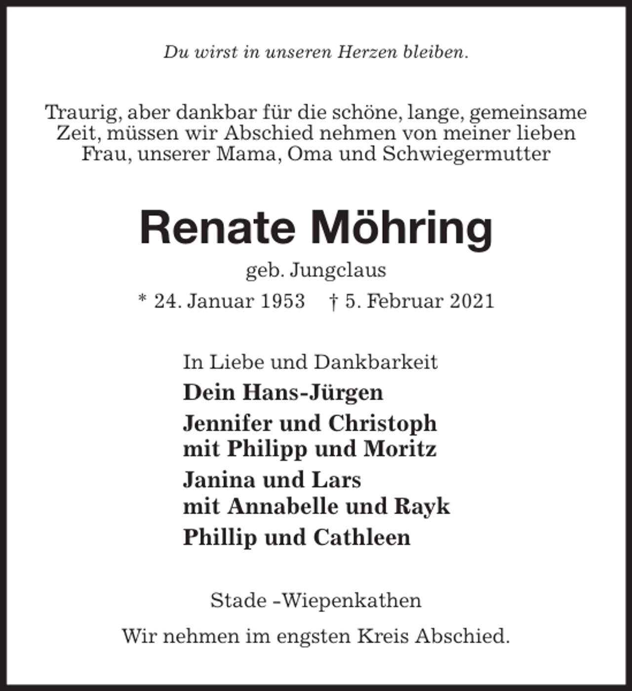 <p>Du wirst in unseren Herzen bleiben.<br />Traurig, aber dankbar für die schöne, lange, gemeinsame Zeit, müssen wir Abschied nehmen von meiner lieben<br />Frau, unserer Mama, Oma und Schwiegermutter<br />Renate Möhring<br />geb. Jungclaus<br />* 24. Januar 1953 † 5. Februar 2021<br />In Liebe und Dankbarkeit<br />Dein Hans-Jürgen<br />Jennifer und Christoph<br />mit Philipp und Moritz<br />Janina und Lars<br />mit Annabelle und Rayk<br />Phillip und Cathleen<br />Stade -Wiepenkathen<br />Wir nehmen im engsten Kreis Abschied.</p>