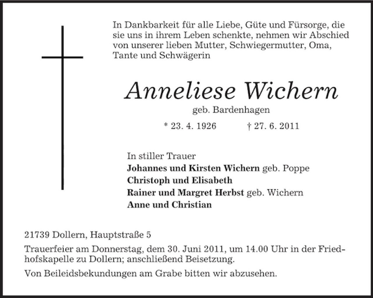 <p>In Dankbarkeit für alle Liebe, Güte und Fürsorge, die sie uns in ihrem Leben schenkte, nehmen wir Abschied von unserer lieben Mutter, Schwiegermutter, Oma, Tante und Schwägerin<br />Anneliese Wichern<br />geb. Bardenhagen<br />* 23. 4. 1926 † 27. 6. 2011<br />In stiller Trauer<br />Johannes und Kirsten Wichern geb. Poppe<br />Christoph und Elisabeth<br />Rainer und Margret Herbst geb. Wichern<br />Anne und Christian<br />21739 Dollern, Hauptstraße 5<br />Trauerfeier am Donnerstag, dem 30. Juni 2011, um 14.00 Uhr in der Friedhofskapelle zu Dollern; anschließend Beisetzung.<br />Von Beileidsbekundungen am Grabe bitten wir abzusehen.</p>
