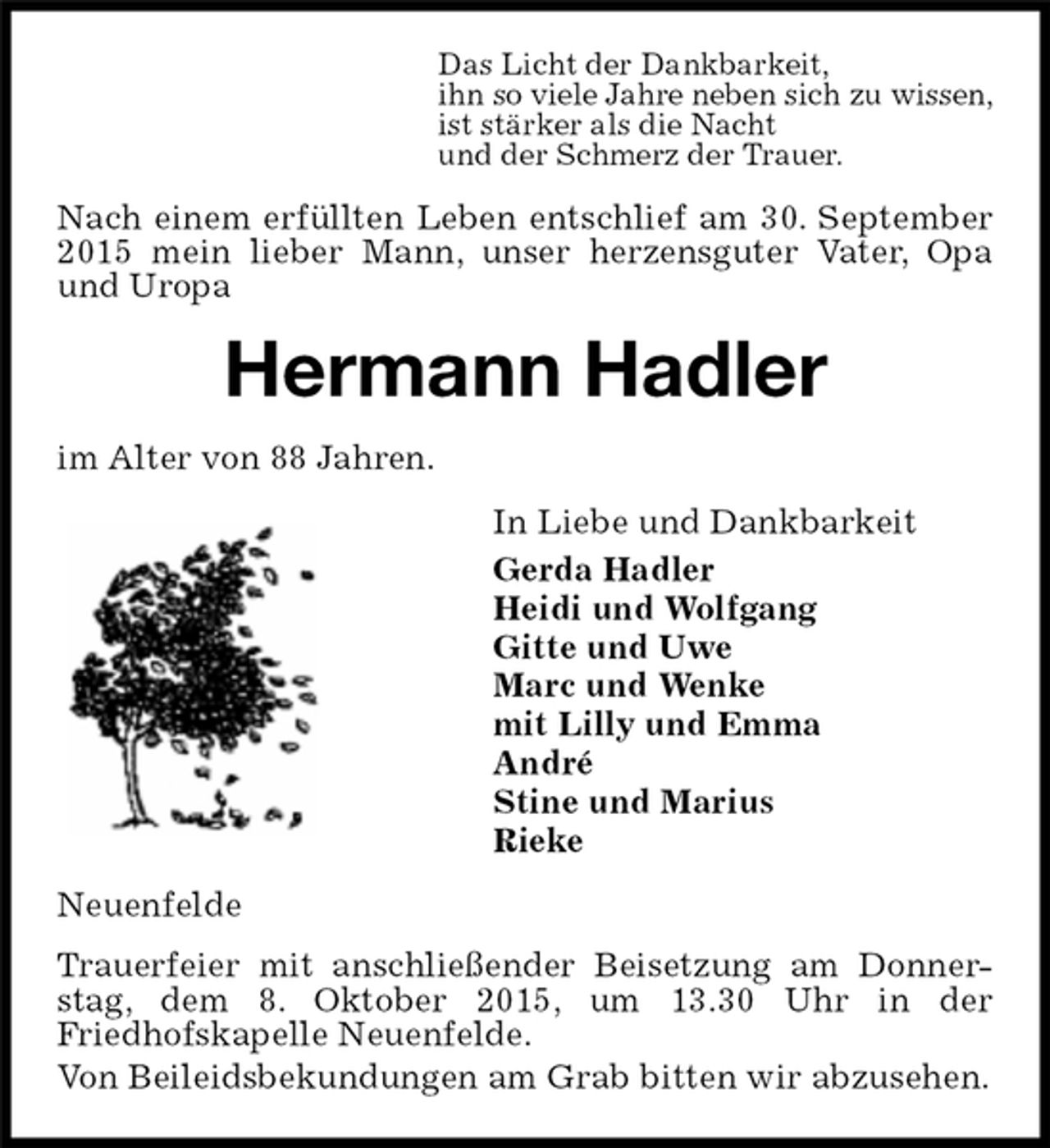 <p>Nach einem erfüllten Leben entschlief am 30. September 2015 mein lieber Mann, unser herzensguter Vater, Opa und Uropa<br />Neuenfelde<br />Trauerfeier mit anschließender Beisetzung am Donnerstag, dem 8. Oktober 2015, um 13.30 Uhr in der<br />Friedhofskapelle Neuenfelde.<br />Von Beileidsbekundungen am Grab bitten wir abzusehen.<br />Hermann Hadler<br />In Liebe und Dankbarkeit<br />Gerda Hadler<br />Heidi und Wolfgang<br />Gitte und Uwe<br />Marc und Wenke<br />mit Lilly und Emma<br />André<br />Stine und Marius<br />Rieke<br />im Alter von 88 Jahren.<br />Das Licht der Dankbarkeit,<br />ihn so viele Jahre neben sich zu wissen,<br />ist stärker als die Nacht<br />und der Schmerz der Trauer.</p>