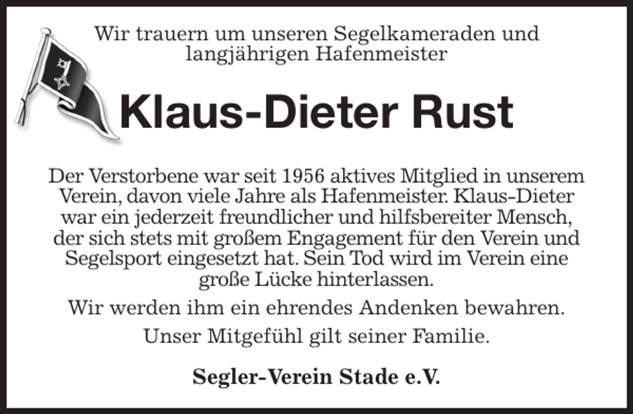 <p>Wir trauern um unseren Segelkameraden und<br />langjährigen Hafenmeister<br />Klaus-Dieter Rust<br />Der Verstorbene war seit 1956 aktives Mitglied in unserem Verein, davon viele Jahre als Hafenmeister. Klaus-Dieter war ein jederzeit freundlicher und hilfsbereiter Mensch,<br />der sich stets mit großem Engagement für den Verein und<br />Segelsport eingesetzt hat. Sein Tod wird im Verein eine<br />große Lücke hinterlassen.<br />Wir werden ihm ein ehrendes Andenken bewahren.<br />Unser Mitgefühl gilt seiner Familie.<br />Segler-Verein Stade e.V.</p>