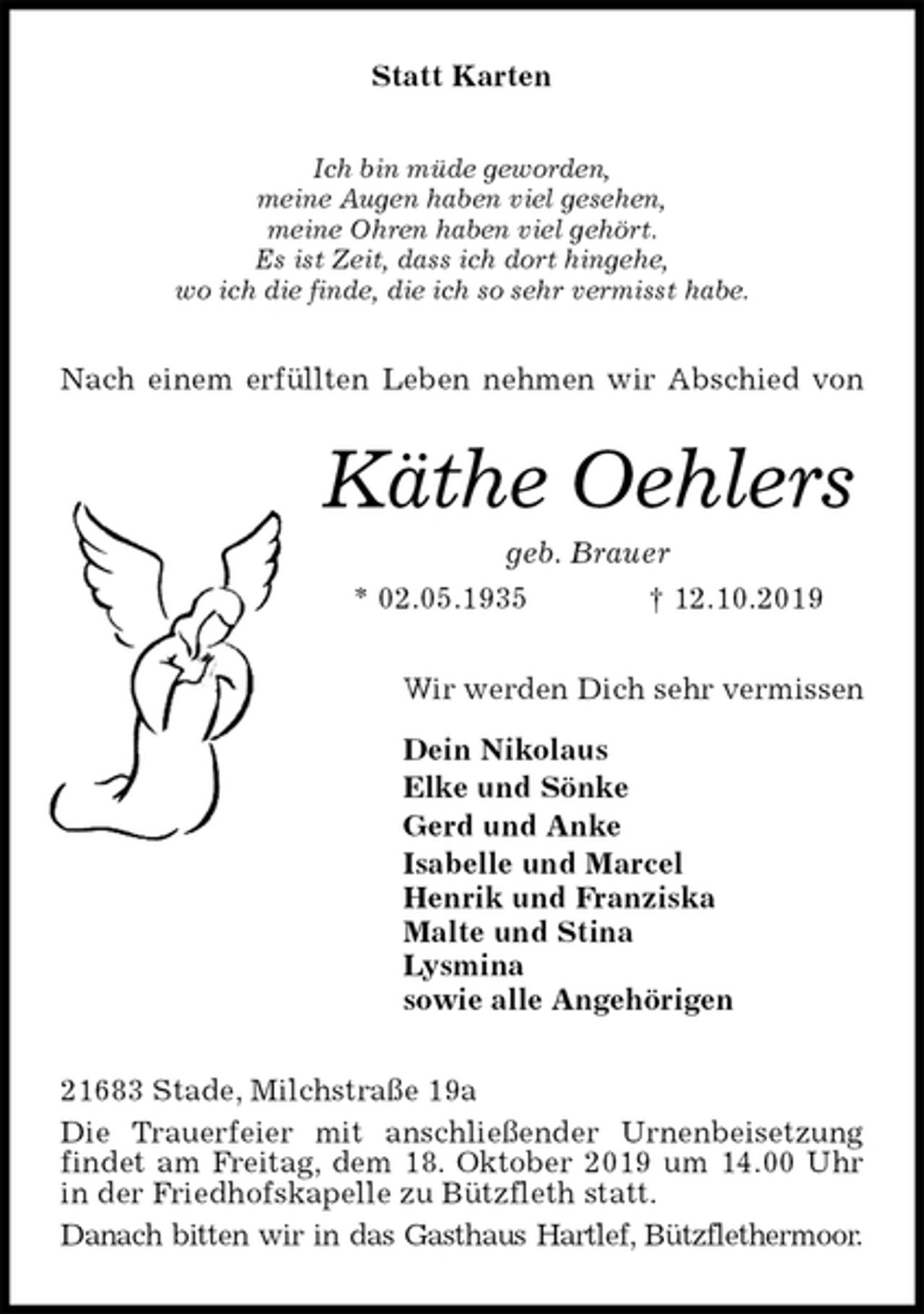 <p>Statt Karten<br />Ich bin müde geworden,<br />meine Augen haben viel gesehen,<br />meine Ohren haben viel gehört.<br />Es ist Zeit, dass ich dort hingehe,<br />wo ich die finde, die ich so sehr vermisst habe.<br />Nach einem erfüllten Leben nehmen wir Abschied von<br />Käthe Oehlers<br />geb. Brauer<br />* 02.05.1935 † 12.10.2019<br />Wir werden Dich sehr vermissen</p><p>Dein Nikolaus<br />Elke und Sönke<br />Gerd und Anke<br />Isabelle und Marcel<br />Henrik und Franziska<br />Malte und Stina<br />Lysmina<br />sowie alle Angehörigen<br />21683 Stade, Milchstraße 19a<br />Die Trauerfeier mit anschließender Urnenbeisetzung findet am Freitag, dem 18. Oktober 2019 um 14.00 Uhr in der Friedhofskapelle zu Bützfleth statt.<br />Danach bitten wir in das Gasthaus Hartlef, Bützflethermoor.</p>
