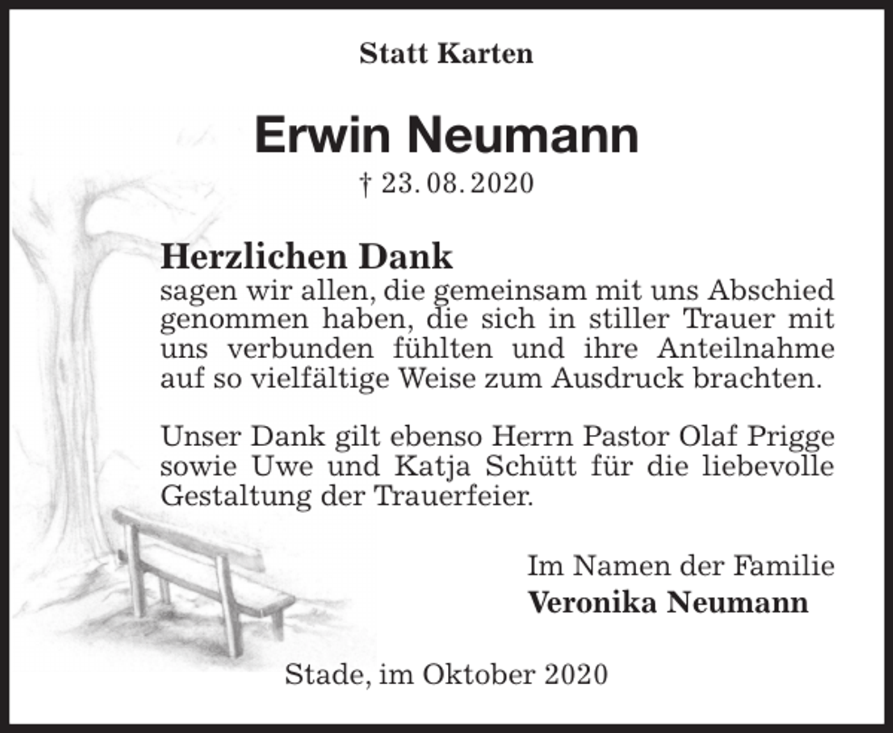 <p>Statt Karten<br />Erwin Neumann<br />† 23. 08. 2020<br />Herzlichen Dank<br />sagen wir allen, die gemeinsam mit uns Abschied genommen haben, die sich in stiller Trauer mit uns verbunden fühlten und ihre Anteilnahme auf so vielfältige Weise zum Ausdruck brachten.</p>
<p>Unser Dank gilt ebenso Herrn Pastor Olaf Prigge<br />sowie Uwe und Katja Schütt für die liebevolle Gestaltung der Trauerfeier.<br />Im Namen der Familie<br />Veronika Neumann<br />Stade, im Oktober 2020</p>