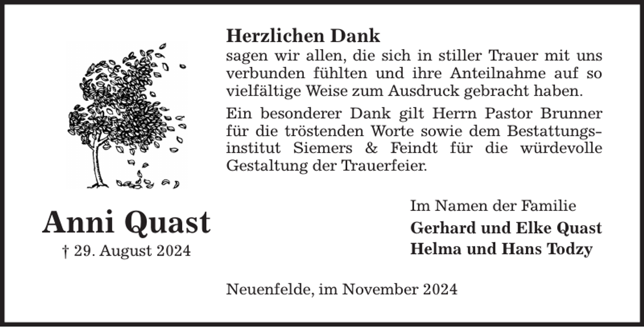 <p>Herzlichen Dank<br />sagen wir allen, die sich in stiller Trauer mit uns<br />verbunden fühlten und ihre Anteilnahme auf so<br />vielfältige Weise zum Ausdruck gebracht haben.<br />Ein besonderer Dank gilt Herrn Pastor Brunner<br />für die tröstenden Worte sowie dem Bestattungsinstitut Siemers &amp; Feindt für die würdevolle<br />Gestaltung der Trauerfeier.<br />Im Namen der Familie<br />Gerhard und Elke Quast<br />Helma und Hans Todzy<br />Neuenfelde, im November 2024<br />Anni Quast<br />† 29. August 2024</p>