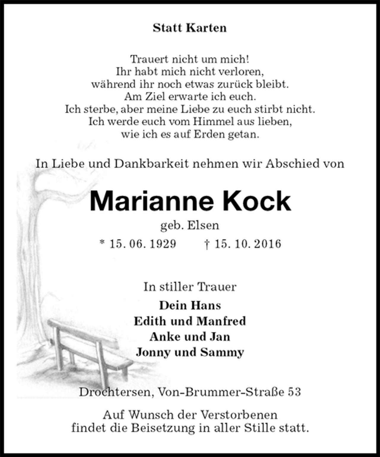 <p>Statt Karten<br />Trauert nicht um mich!<br />Ihr habt mich nicht verloren,<br />während ihr noch etwas zurück bleibt.<br />Am Ziel erwarte ich euch.<br />Ich sterbe, aber meine Liebe zu euch stirbt nicht.<br />Ich werde euch vom Himmel aus lieben,<br />wie ich es auf Erden getan.<br />In Liebe und Dankbarkeit nehmen wir Abschied von<br />Marianne Kock<br />geb. Elsen<br />* 15. 06. 1929 † 15. 10. 2016<br />In stiller Trauer<br />Dein Hans<br />Edith und Manfred<br />Anke und Jan<br />Jonny und Sammy<br />Drochtersen, Von-Brummer-Straße 53<br />Auf Wunsch der Verstorbenen<br />findet die Beisetzung in aller Stille statt.</p>