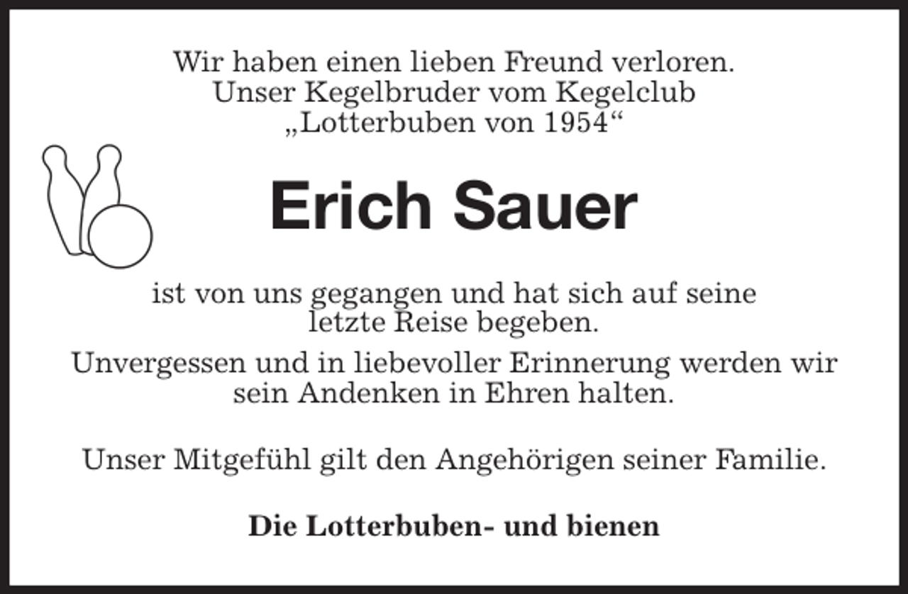 <p>Wir haben einen lieben Freund verloren.<br />Unser Kegelbruder vom Kegelclub<br />„Lotterbuben von 1954“<br />Erich Sauer<br />ist von uns gegangen und hat sich auf seine<br />letzte Reise begeben.<br />Unvergessen und in liebevoller Erinnerung werden wir sein Andenken in Ehren halten.<br />Unser Mitgefühl gilt den Angehörigen seiner Familie.<br />Die Lotterbuben- und bienen</p>