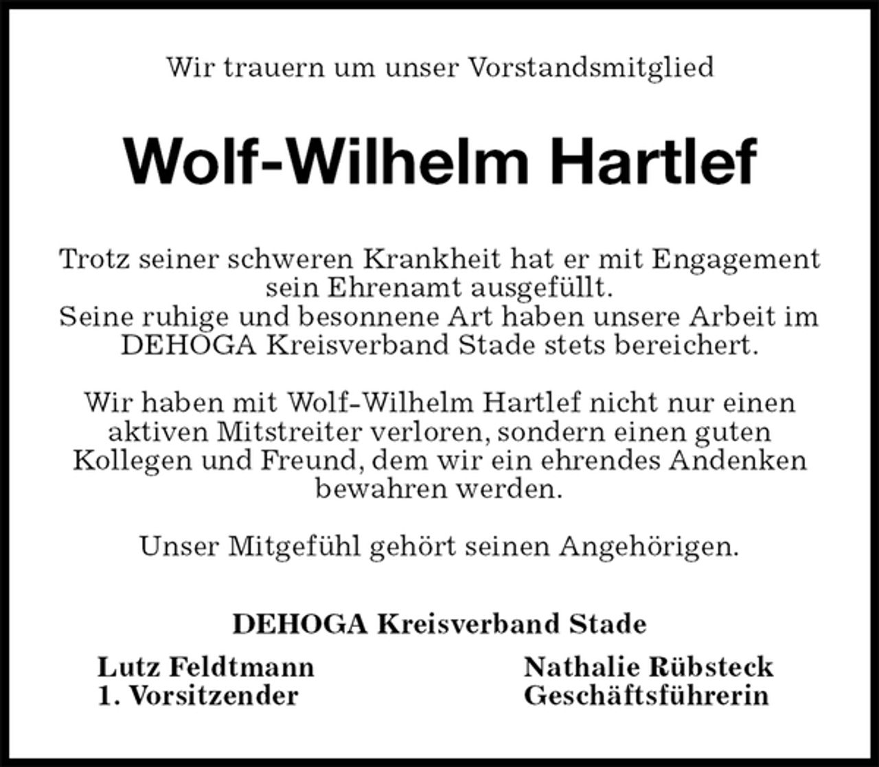 <p>Wir trauern um unser Vorstandsmitglied<br />Wolf-Wilhelm Hartlef<br />Trotz seiner schweren Krankheit hat er mit Engagement sein Ehrenamt ausgefüllt.<br />Seine ruhige und besonnene Art haben unsere Arbeit im DEHOGA Kreisverband Stade stets bereichert.</p><p>Wir haben mit Wolf-Wilhelm Hartlef nicht nur einen aktiven Mitstreiter verloren, sondern einen guten<br />Kollegen und Freund, dem wir ein ehrendes Andenken bewahren werden.</p><p>Unser Mitgefühl gehört seinen Angehörigen.<br />DEHOGA Kreisverband Stade<br />Lutz Feldtmann Nathalie Rübsteck<br />1. Vorsitzender Geschäftsführerin</p>