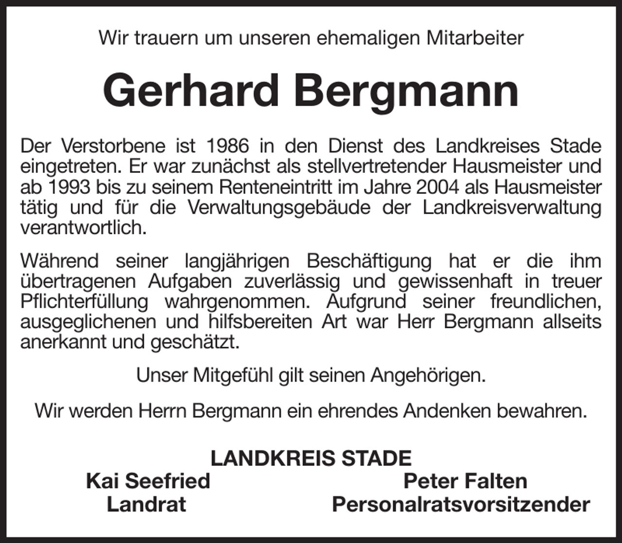 <p>Wir trauern um unseren ehemaligen Mitarbeiter<br />Gerhard Bergmann<br />Der Verstorbene ist 1986 in den Dienst des Landkreises Stade<br />eingetreten. Er war zunächst als stellvertretender Hausmeister und ab 1993 bis zu seinem Renteneintritt im Jahre 2004 als Hausmeister<br />tätig und für die Verwaltungsgebäude der Landkreisverwaltung<br />verantwortlich.<br />Während seiner langjährigen Beschäftigung hat er die ihm<br />übertragenen Aufgaben zuverlässig und gewissenhaft in treuer Pflichterfüllung wahrgenommen. Aufgrund seiner freundlichen,<br />ausgeglichenen und hilfsbereiten Art war Herr Bergmann allseits<br />anerkannt und geschätzt.<br />Unser Mitgefühl gilt seinen Angehörigen.<br />Wir werden Herrn Bergmann ein ehrendes Andenken bewahren.<br />LANDKREIS STADE<br />Kai Seefried Peter Falten<br />Landrat Personalratsvorsitzender</p>