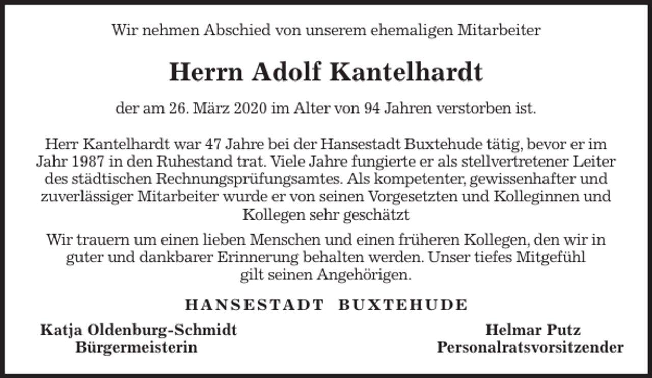 <p>Wir nehmen Abschied von unserem ehemaligen Mitarbeiter<br />Herrn Adolf Kantelhardt<br />der am 26. März 2020 im Alter von 94 Jahren verstorben ist.</p>
<p>Herr Kantelhardt war 47 Jahre bei der Hansestadt Buxtehude tätig, bevor er im Jahr 1987 in den Ruhestand trat. Viele Jahre fungierte er als stellvertretener Leiter des städtischen Rechnungsprüfungsamtes. Als kompetenter, gewissenhafter und<br />zuverlässiger Mitarbeiter wurde er von seinen Vorgesetzten und Kolleginnen und Kollegen sehr geschätzt<br />Wir trauern um einen lieben Menschen und einen früheren Kollegen, den wir in<br />guter und dankbarer Erinnerung behalten werden. Unser tiefes Mitgefühl<br />gilt seinen Angehörigen.<br />H A N S E S T A D T B U X T E H U D E<br />Katja Oldenburg-Schmidt Helmar Putz<br />Bürgermeisterin Personalratsvorsitzender</p>