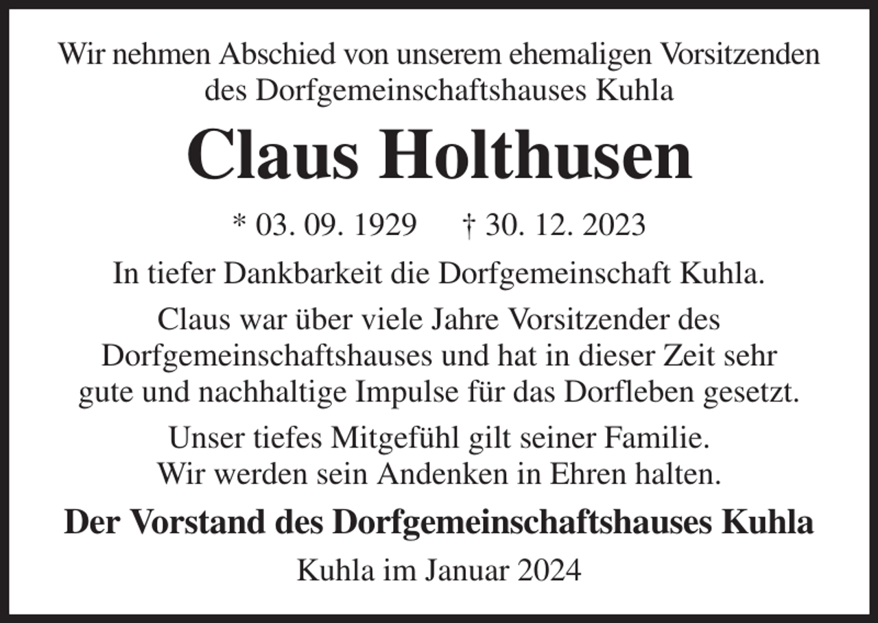 <p>Wir nehmen Abschied von unserem ehemaligen Vorsitzenden des Dorfgemeinschaftshauses Kuhla<br />Claus Holthusen<br />* 03. 09. 1929 † 30. 12. 2023<br />In tiefer Dankbarkeit die Dorfgemeinschaft Kuhla.<br />Claus war über viele Jahre Vorsitzender des<br />Dorfgemeinschaftshauses und hat in dieser Zeit sehr<br />gute und nachhaltige Impulse für das Dorfleben gesetzt.<br />Unser tiefes Mitgefühl gilt seiner Familie.<br />Wir werden sein Andenken in Ehren halten.<br />Der Vorstand des Dorfgemeinschaftshauses Kuhla<br />Kuhla im Januar 2024</p>