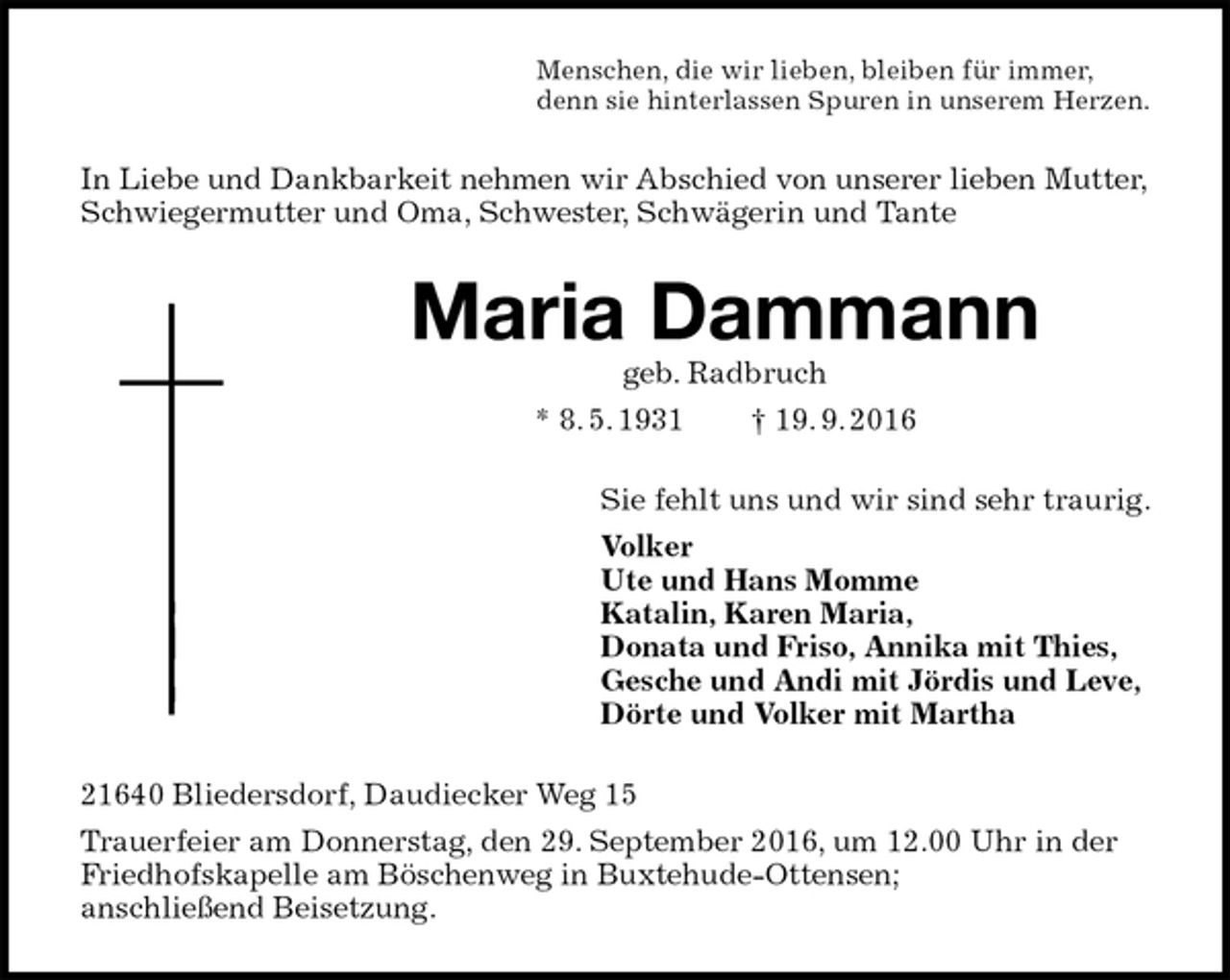 <p>Menschen, die wir lieben, bleiben für immer,<br />denn sie hinterlassen Spuren in unserem Herzen.<br />In Liebe und Dankbarkeit nehmen wir Abschied von unserer lieben Mutter, Schwiegermutter und Oma, Schwester, Schwägerin und Tante<br />Maria Dammann<br />geb. Radbruch<br />* 8. 5. 1931 † 19. 9. 2016<br />Sie fehlt uns und wir sind sehr traurig.<br />Volker<br />Ute und Hans Momme<br />Katalin, Karen Maria,<br />Donata und Friso, Annika mit Thies,<br />Gesche und Andi mit Jördis und Leve,<br />Dörte und Volker mit Martha<br />21640 Bliedersdorf, Daudiecker Weg 15<br />Trauerfeier am Donnerstag, den 29. September 2016, um 12.00 Uhr in der Friedhofskapelle am Böschenweg in Buxtehude-Ottensen;<br />anschließend Beisetzung.</p>