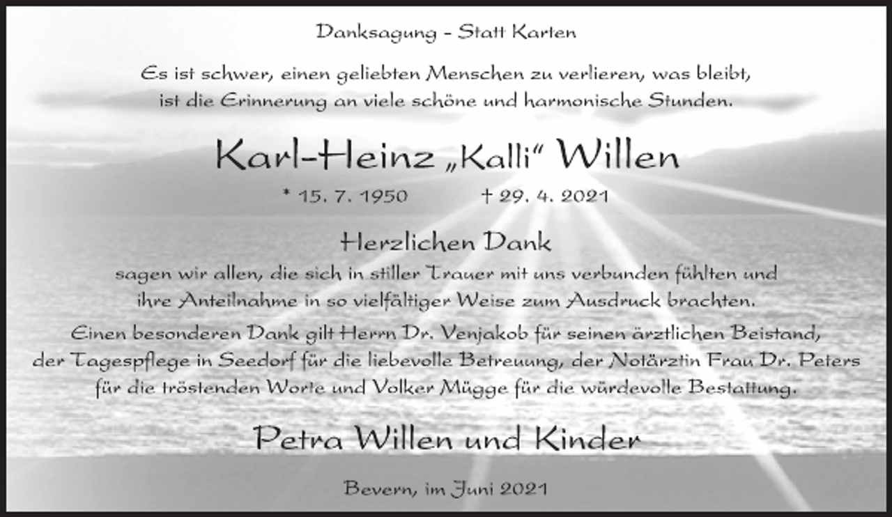 <p>Danksagung - Statt Karten<br />Es ist schwer, einen geliebten Menschen zu verlieren, was bleibt,<br />ist die Erinnerung an viele schöne und harmonische Stunden.<br />Karl-Heinz ıKalli„ Willen<br />* 15. 7. 1950 † 29. 4. 2021<br />Herzlichen Dank<br />sagen wir allen, die sich in stiller Trauer mit uns verbunden fühlten und ihre Anteilnahme in so vielfältiger Weise zum Ausdruck brachten.<br />Einen besonderen Dank gilt Herrn Dr. Venjakob für seinen ärztlichen Beistand,<br />der Tagespflege in Seedorf für die liebevolle Betreuung, der Notärztin Frau Dr. Peters<br />für die tröstenden Worte und Volker Mügge für die würdevolle Bestattung.<br />Petra Willen und Kinder<br />Bevern, im Juni 2021</p>