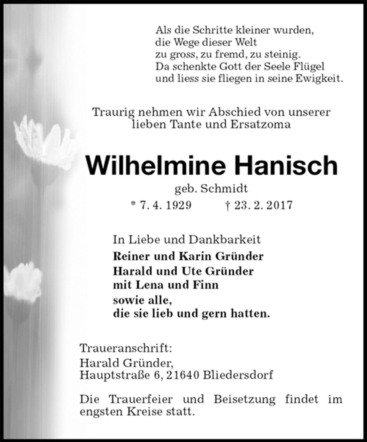 <p>Als die Schritte kleiner wurden,<br />die Wege dieser Welt<br />zu gross, zu fremd, zu steinig.<br />Da schenkte Gott der Seele Flügel<br />und liess sie fliegen in seine Ewigkeit.<br />Traurig nehmen wir Abschied von unserer<br />lieben Tante und Ersatzoma<br />Wilhelmine Hanisch<br />geb. Schmidt<br />* 7. 4. 1929 † 23. 2. 2017<br />In Liebe und Dankbarkeit<br />Reiner und Karin Gründer<br />Harald und Ute Gründer<br />mit Lena und Finn<br />sowie alle,<br />die sie lieb und gern hatten.<br />Traueranschrift:<br />Harald Gründer,<br />Hauptstraße 6, 21640 Bliedersdorf</p><p>Die Trauerfeier und Beisetzung findet im engsten Kreise statt.</p>