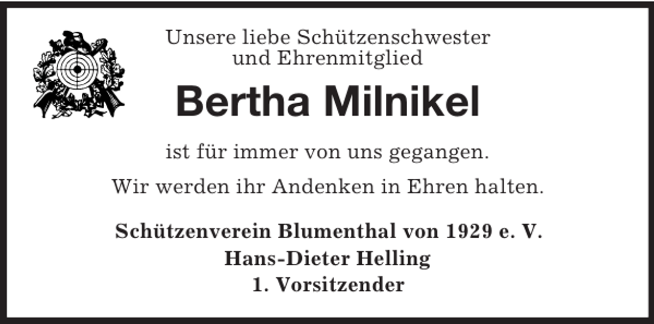<p>Unsere liebe Schützenschwester<br />und Ehrenmitglied<br />Bertha Milnikel<br />ist für immer von uns gegangen.<br />Wir werden ihr Andenken in Ehren halten.<br />Schützenverein Blumenthal von 1929 e. V.<br />Hans-Dieter Helling<br />1. Vorsitzender</p>