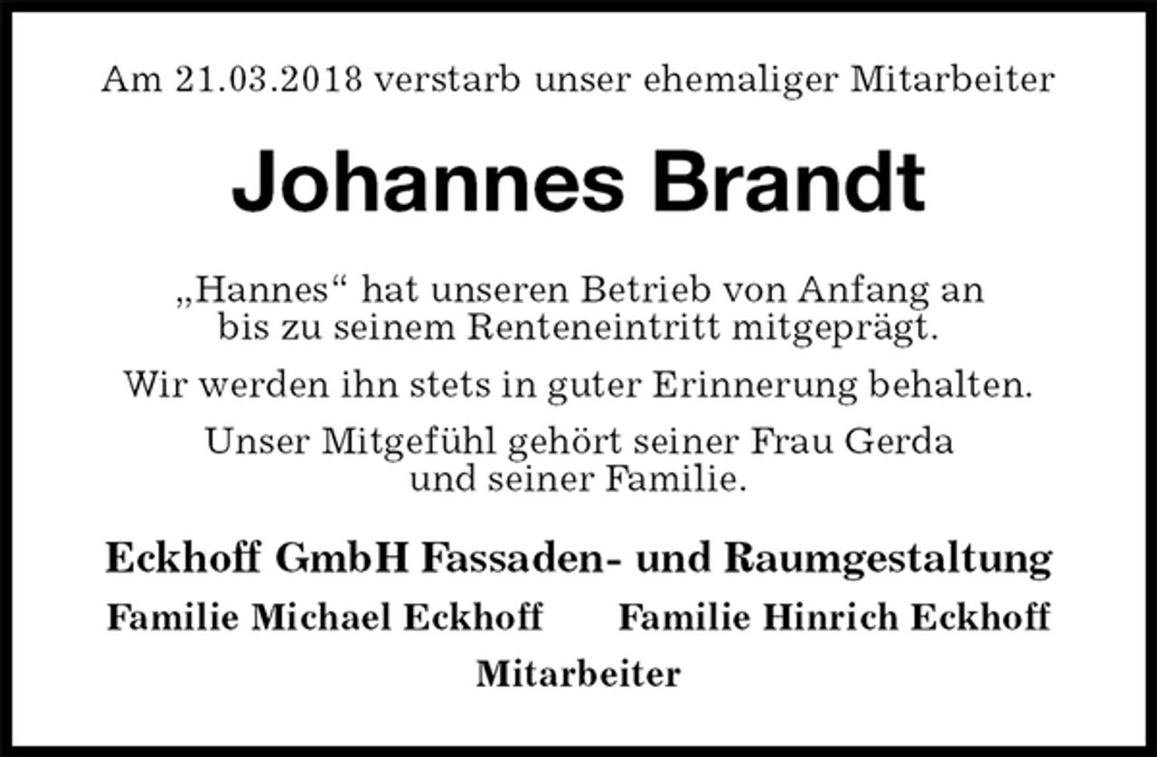 <p>Am 21.03.2018 verstarb unser ehemaliger Mitarbeiter<br />Johannes Brandt<br />„Hannes“ hat unseren Betrieb von Anfang an<br />bis zu seinem Renteneintritt mitgeprägt.<br />Wir werden ihn stets in guter Erinnerung behalten.<br />Unser Mitgefühl gehört seiner Frau Gerda<br />und seiner Familie.<br />Eckhoff GmbH Fassaden- und Raumgestaltung<br />Familie Michael Eckhoff Familie Hinrich Eckhoff<br />Mitarbeiter</p>