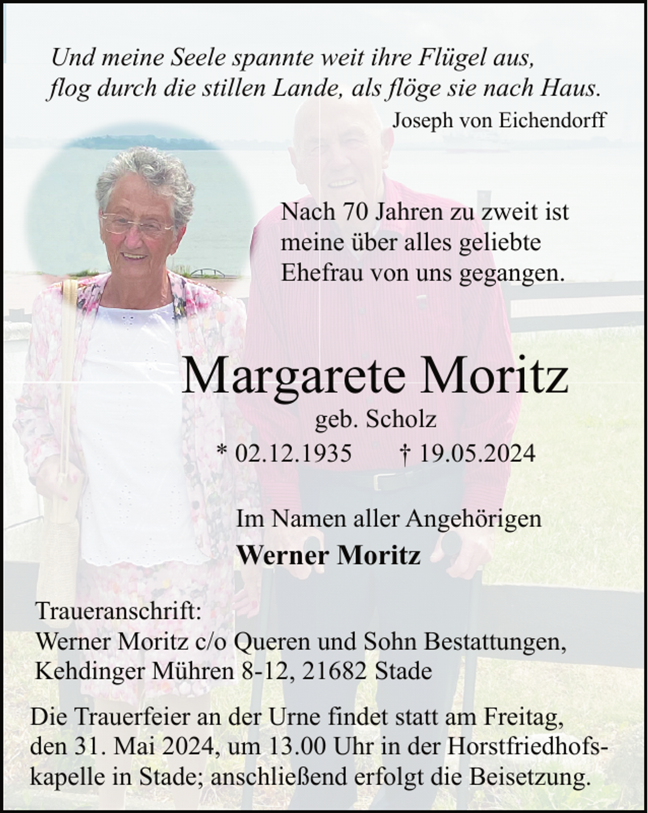 <p>Und meine Seele spannte weit ihre Flügel aus,<br />flog durch die stillen Lande, als flöge sie nach Haus.<br />Joseph von Eichendorff</p><p>Nach 70 Jahren zu zweit ist<br />meine über alles geliebte<br />Ehefrau von uns gegangen.</p><p>Margarete Moritz<br />geb. Scholz<br />* 02.12.1935<br />† 19.05.2024</p><p>Im Namen aller Angehörigen</p><p>Werner Moritz<br />Traueranschrift:<br />Werner Moritz c/o Queren und Sohn Bestattungen,<br />Kehdinger Mühren 8-12, 21682 Stade<br />Die Trauerfeier an der Urne findet statt am Freitag,<br />den 31. Mai 2024, um 13.00 Uhr in der Horstfriedhofskapelle in Stade; anschließend erfolgt die Beisetzung.</p>
