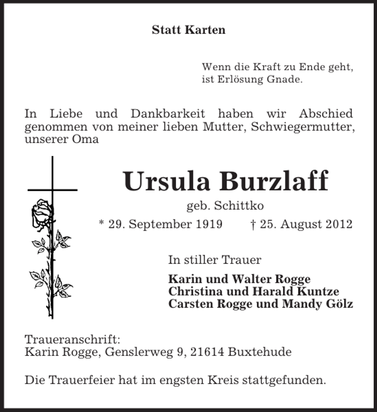 <p>Statt Karten<br />Wenn die Kraft zu Ende geht,<br />ist Erlösung Gnade.</p><p>In Liebe und Dankbarkeit haben wir Abschied<br />genommen von meiner lieben Mutter, Schwiegermutter,<br />unserer Oma</p><p>Ursula Burzlaff<br />geb. Schittko<br />* 29. September 1919<br />† 25. August 2012<br />In stiller Trauer<br />Karin und Walter Rogge<br />Christina und Harald Kuntze<br />Carsten Rogge und Mandy Gölz<br />Traueranschrift:<br />Karin Rogge, Genslerweg 9, 21614 Buxtehude<br />Die Trauerfeier hat im engsten Kreis stattgefunden.</p>
