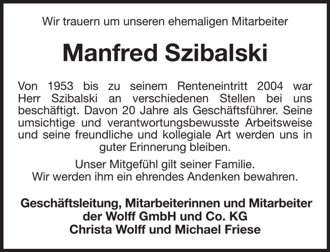 <p>Wir trauern um unseren ehemaligen Mitarbeiter<br />Manfred Szibalski<br />Von 1953 bis zu seinem Renteneintritt 2004 war<br />Herr Szibalski an verschiedenen Stellen bei uns<br />beschäftigt. Davon 20 Jahre als Geschäftsführer. Seine<br />umsichtige und verantwortungsbewusste Arbeitsweise<br />und seine freundliche und kollegiale Art werden uns in<br />guter Erinnerung bleiben.<br />Unser Mitgefühl gilt seiner Familie.<br />Wir werden ihm ein ehrendes Andenken bewahren.<br />Geschäftsleitung, Mitarbeiterinnen und Mitarbeiter<br />der Wolff GmbH und Co. KG<br />Christa Wolff und Michael Friese</p>