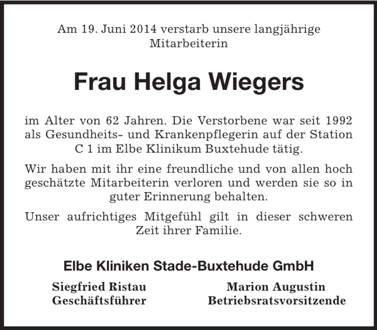<p>Am 19. Juni 2014 verstarb unsere langjährige<br />Mitarbeiterin<br />Frau Helga Wiegers<br />im Alter von 62 Jahren. Die Verstorbene war seit 1992 als Gesundheits- und Krankenpflegerin auf der Station C 1 im Elbe Klinikum Buxtehude tätig.<br />Wir haben mit ihr eine freundliche und von allen hoch geschätzte Mitarbeiterin verloren und werden sie so in guter Erinnerung behalten.<br />Unser aufrichtiges Mitgefühl gilt in dieser schweren Zeit ihrer Familie.<br />Elbe Kliniken Stade-Buxtehude GmbH<br />Siegfried Ristau Marion Augustin<br />Geschäftsführer Betriebsratsvorsitzende</p>