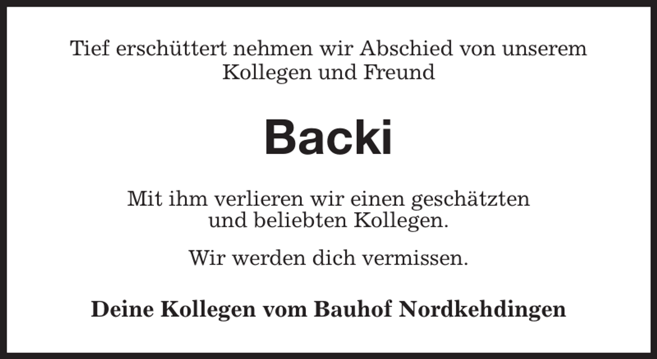 <p>Tief erschüttert nehmen wir Abschied von unserem<br />Kollegen und Freund<br />Backi<br />Mit ihm verlieren wir einen geschätzten<br />und beliebten Kollegen.<br />Wir werden dich vermissen.<br />Deine Kollegen vom Bauhof Nordkehdingen</p>