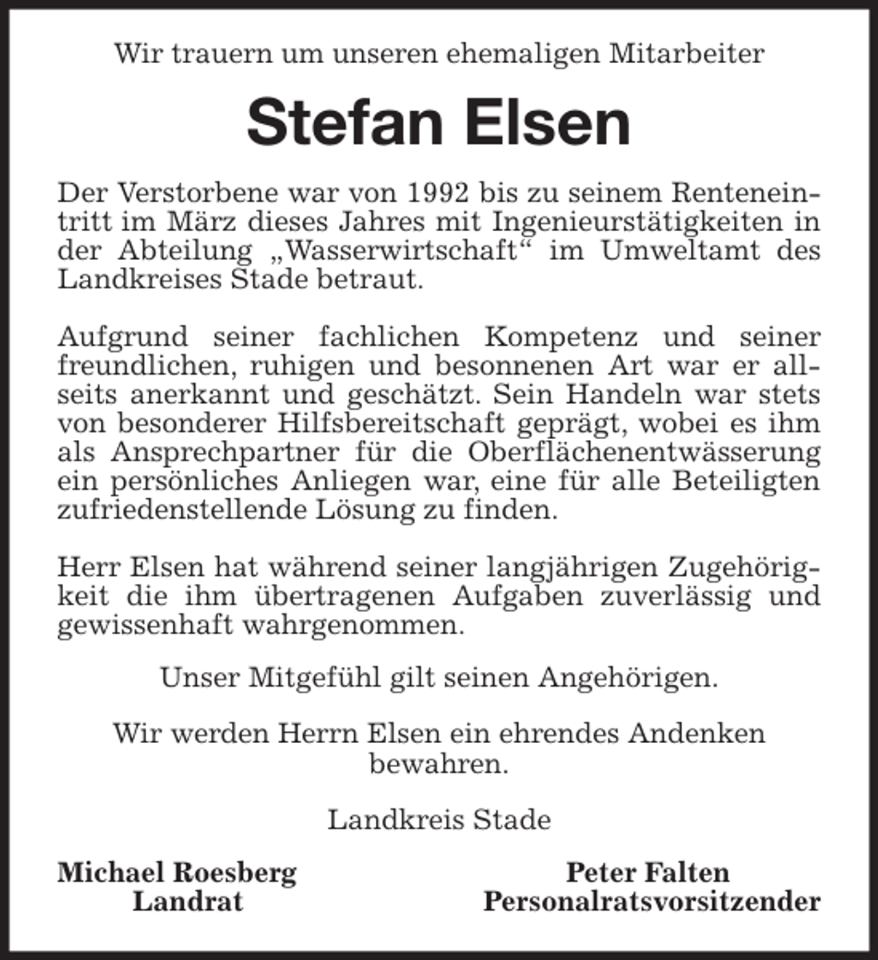 <p>Wir trauern um unseren ehemaligen Mitarbeiter<br />Stefan Elsen<br />Der Verstorbene war von 1992 bis zu seinem Rentenein-<br />tritt im März dieses Jahres mit Ingenieurstätigkeiten in<br />der Abteilung „Wasserwirtschaft“ im Umweltamt des<br />Landkreises Stade betraut.</p>
<p>Aufgrund seiner fachlichen Kompetenz und seiner<br />freundlichen, ruhigen und besonnenen Art war er all-<br />seits anerkannt und geschätzt. Sein Handeln war stets<br />von besonderer Hilfsbereitschaft geprägt, wobei es ihm<br />als Ansprechpartner für die Oberflächenentwässerung<br />ein persönliches Anliegen war, eine für alle Beteiligten<br />zufriedenstellende Lösung zu finden.</p>
<p>Herr Elsen hat während seiner langjährigen Zugehörig-<br />keit die ihm übertragenen Aufgaben zuverlässig und<br />gewissenhaft wahrgenommen.<br />Unser Mitgefühl gilt seinen Angehörigen.</p>
<p>Wir werden Herrn Elsen ein ehrendes Andenken<br />bewahren.</p>
<p>Landkreis Stade<br />Michael Roesberg Peter Falten<br />Landrat Personalratsvorsitzender</p>