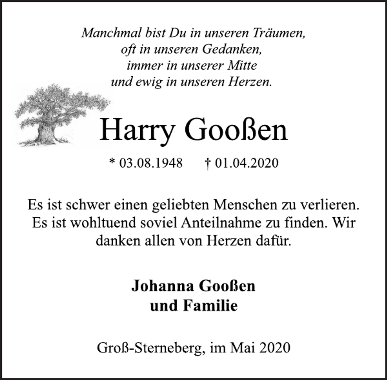 <p>Manchmal bist Du in unseren Träumen,<br />oft in unseren Gedanken,<br />immer in unserer Mitte<br />und ewig in unseren Herzen.<br />Harry Gooßen<br />* 03.08.1948 † 01.04.2020<br />Es ist schwer einen geliebten Menschen zu verlieren.<br />Es ist wohltuend soviel Anteilnahme zu finden. Wir<br />danken allen von Herzen dafür.<br />Johanna Gooßen<br />und Familie<br />Groß-Sterneberg, im Mai 2020</p>