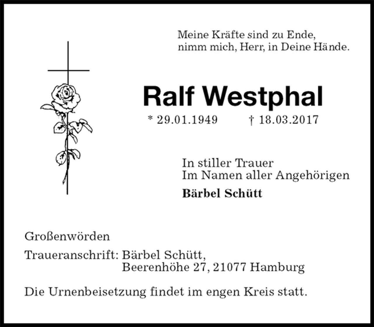 <p>Meine Kräfte sind zu Ende,<br />nimm mich, Herr, in Deine Hände.<br />Ralf Westphal<br />* 29.01.1949 † 18.03.2017<br />In stiller Trauer<br />Im Namen aller Angehörigen<br />Bärbel Schütt<br />Großenwörden<br />Traueranschrift: Bärbel Schütt,<br />Beerenhöhe 27, 21077 Hamburg</p><p>Die Urnenbeisetzung findet im engen Kreis statt.</p>