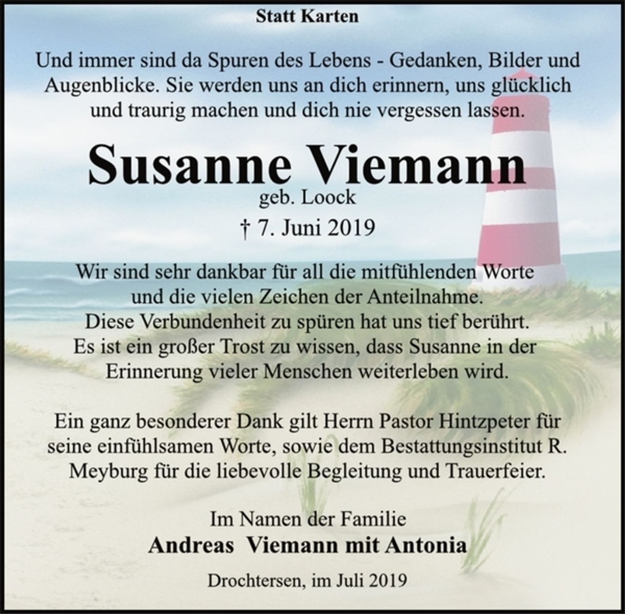 <p>Statt Karten<br />Und immer sind da Spuren des Lebens - Gedanken, Bilder und<br />Augenblicke. Sie werden uns an dich erinnern, uns glücklich<br />und traurig machen und dich nie vergessen lassen.<br />Susanne Viemann<br />geb. Loock<br />† 7. Juni 2019<br />Wir sind sehr dankbar für all die mitfühlenden Worte<br />und die vielen Zeichen der Anteilnahme.<br />Diese Verbundenheit zu spüren hat uns tief berührt.<br />Es ist ein großer Trost zu wissen, dass Susanne in der<br />Erinnerung vieler Menschen weiterleben wird.<br />Ein ganz besonderer Dank gilt Herrn Pastor Hintzpeter für<br />seine einfühlsamen Worte, sowie dem Bestattungsinstitut R.<br />Meyburg für die liebevolle Begleitung und Trauerfeier.<br />Im Namen der Familie<br />Andreas Viemann mit Antonia<br />Drochtersen, im Juli 2019</p>