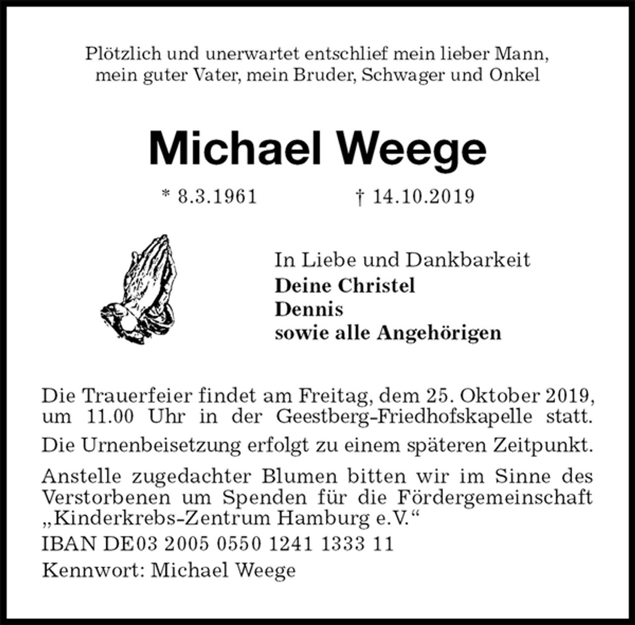 <p>Plötzlich und unerwartet entschlief mein lieber Mann,<br />mein guter Vater, mein Bruder, Schwager und Onkel<br />Michael Weege<br />* 8.3.1961 † 14.10.2019<br />In Liebe und Dankbarkeit<br />Deine Christel<br />Dennis<br />sowie alle Angehörigen<br />Die Trauerfeier findet am Freitag, dem 25. Oktober 2019, um 11.00 Uhr in der Geestberg-Friedhofskapelle statt.<br />Die Urnenbeisetzung erfolgt zu einem späteren Zeitpunkt.<br />Anstelle zugedachter Blumen bitten wir im Sinne des Verstorbenen um Spenden für die Fördergemeinschaft „Kinderkrebs-Zentrum Hamburg e.V.“<br />IBAN DE03 2005 0550 1241 1333 11<br />Kennwort: Michael Weege</p>