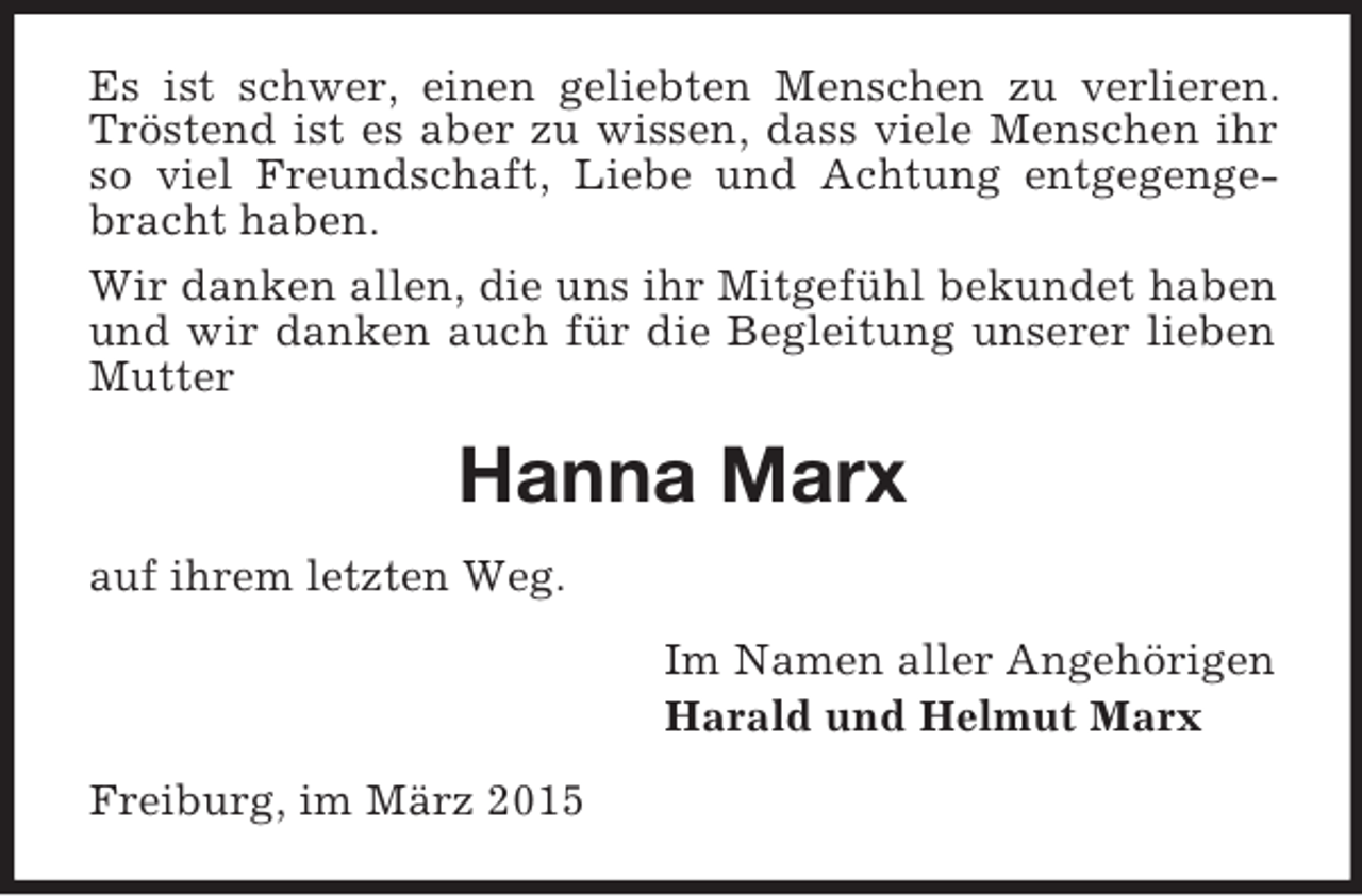 <p>Es ist schwer, einen geliebten Menschen zu verlieren. Tröstend ist es aber zu wissen, dass viele Menschen ihr so viel Freundschaft, Liebe und Achtung entgegengebracht haben.<br />Wir danken allen, die uns ihr Mitgefühl bekundet haben und wir danken auch für die Begleitung unserer lieben Mutter<br />Hanna Marx<br />auf ihrem letzten Weg.<br />Im Namen aller Angehörigen<br />Harald und Helmut Marx<br />Freiburg, im März 2015</p>