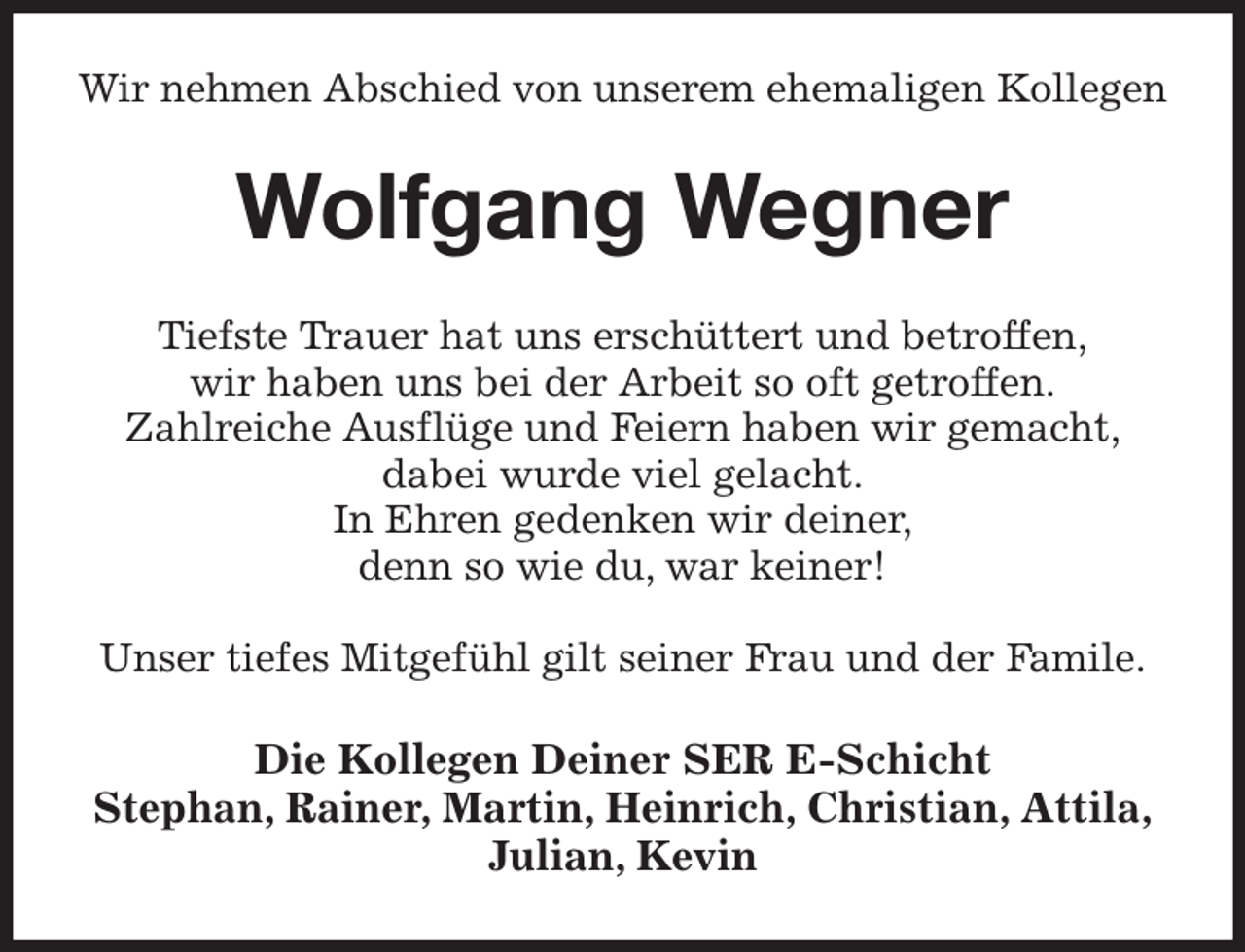 <p>Wir nehmen Abschied von unserem ehemaligen Kollegen<br />Wolfgang Wegner<br />Tiefste Trauer hat uns erschüttert und betroffen,<br />wir haben uns bei der Arbeit so oft getroffen.<br />Zahlreiche Ausflüge und Feiern haben wir gemacht,<br />dabei wurde viel gelacht.<br />In Ehren gedenken wir deiner,<br />denn so wie du, war keiner!</p><p>Unser tiefes Mitgefühl gilt seiner Frau und der Famile.<br />Die Kollegen Deiner SER E-Schicht<br />Stephan, Rainer, Martin, Heinrich, Christian, Attila,<br />Julian, Kevin</p>