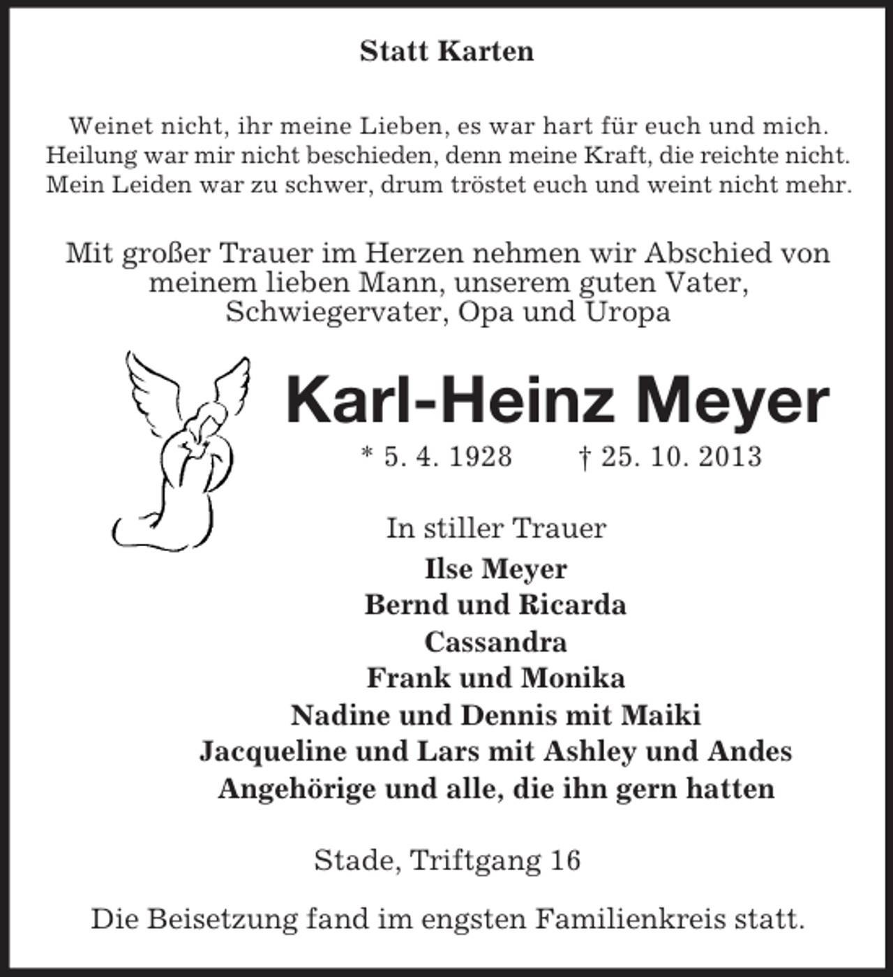 <p>Statt Karten<br />Weinet nicht, ihr meine Lieben, es war hart für euch und mich.<br />Heilung war mir nicht beschieden, denn meine Kraft, die reichte nicht.<br />Mein Leiden war zu schwer, drum tröstet euch und weint nicht mehr.<br />Mit großer Trauer im Herzen nehmen wir Abschied von meinem lieben Mann, unserem guten Vater,<br />Schwiegervater, Opa und Uropa<br />Karl-Heinz Meyer<br />* 5. 4. 1928 † 25. 10. 2013<br />In stiller Trauer<br />Ilse Meyer<br />Bernd und Ricarda<br />Cassandra<br />Frank und Monika<br />Nadine und Dennis mit Maiki<br />Jacqueline und Lars mit Ashley und Andes<br />Angehörige und alle, die ihn gern hatten<br />Stade, Triftgang 16</p><p>Die Beisetzung fand im engsten Familienkreis statt.</p>
