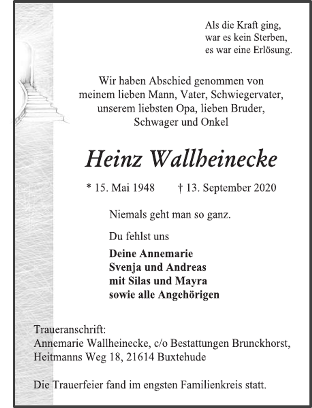 <p>Als die Kraft ging, war es kein Sterben, es war eine Erlösung.<br />Wir haben Abschied genommen von meinem lieben Mann, Vater, Schwiegervater, unserem liebsten Opa, lieben Bruder, Schwager und Onkel<br />Heinz Wallheinecke * 15. Mai 1948 † 13. September 2020<br />Niemals geht man so ganz.<br />Du fehlst uns Deine Annemarie Svenja und Andreas mit Silas und Mayra sowie alle Angehörigen<br />Traueranschrift: Annemarie Wallheinecke, c/o Bestattungen Brunckhorst, Heitmanns Weg 18, 21614 Buxtehude<br />Die Trauerfeier fand im engsten Familienkreis statt.</p>