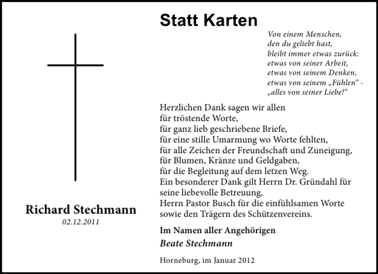 <p>Statt Karten<br />Von einem Menschen,<br />den du geliebt hast,<br />bleibt immer etwas zurück:<br />etwas von seiner Arbeit,<br />etwas von seinem Denken,<br />etwas von seinem „Fühlen“ „alles von seiner Liebe!“</p><p>Richard Stechmann<br />02.12.2011</p><p>Herzlichen Dank sagen wir allen<br />für tröstende Worte,<br />für ganz lieb geschriebene Briefe,<br />für eine stille Umarmung wo Worte fehlten,<br />für alle Zeichen der Freundschaft und Zuneigung,<br />für Blumen, Kränze und Geldgaben,<br />für die Begleitung auf dem letzen Weg.<br />Ein besonderer Dank gilt Herrn Dr. Gründahl für<br />seine liebevolle Betreuung,<br />Herrn Pastor Busch für die einfühlsamen Worte<br />sowie den Trägern des Schützenvereins.<br />Im Namen aller Angehörigen</p><p>Beate Stechmann<br />Horneburg, im Januar 2012</p>