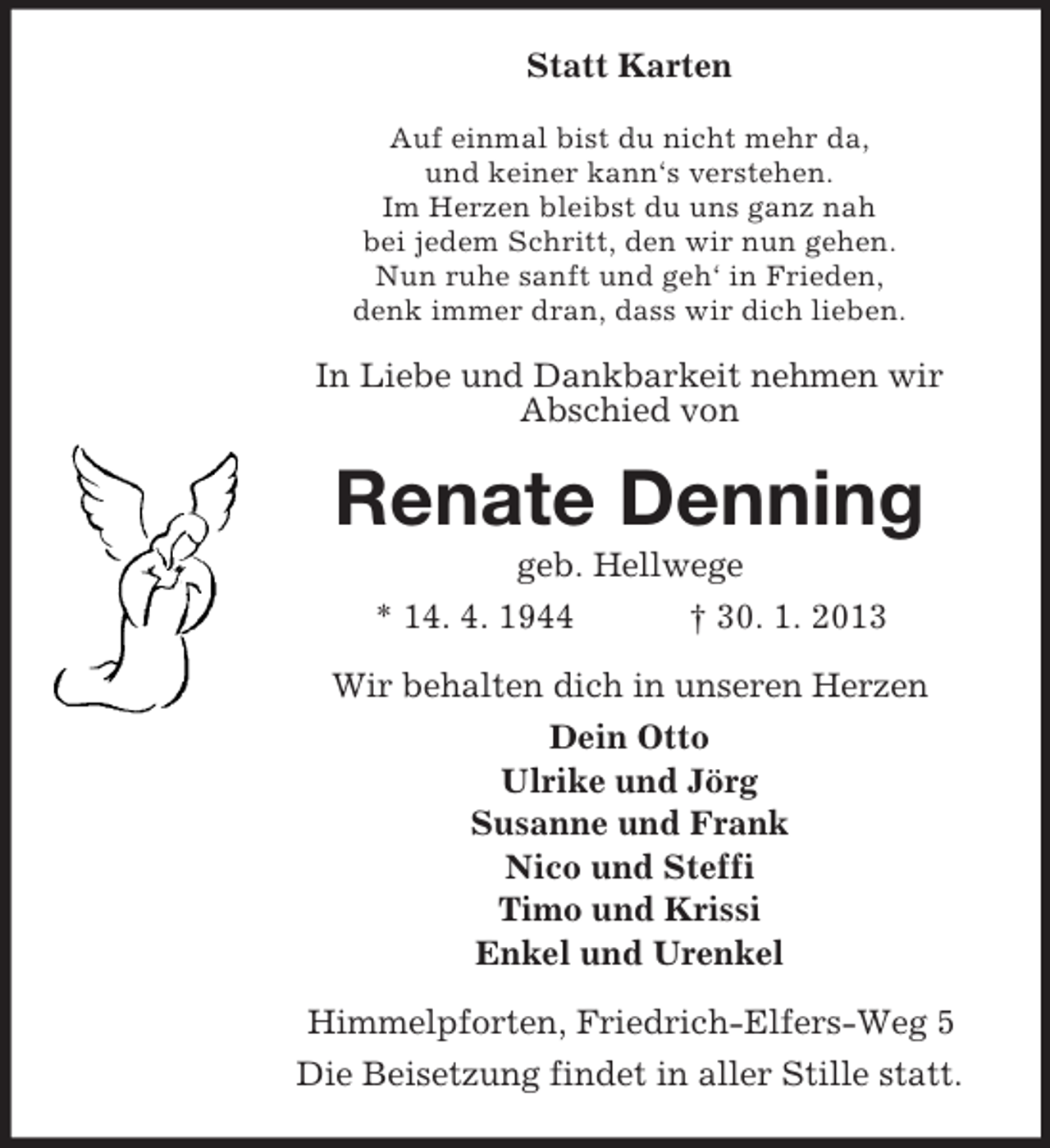 <p>Statt Karten<br />Auf einmal bist du nicht mehr da,<br />und keiner kann‘s verstehen.<br />Im Herzen bleibst du uns ganz nah<br />bei jedem Schritt, den wir nun gehen.<br />Nun ruhe sanft und geh‘ in Frieden,<br />denk immer dran, dass wir dich lieben.</p><p>In Liebe und Dankbarkeit nehmen wir<br />Abschied von</p><p>Renate Denning<br />geb. Hellwege<br />* 14. 4. 1944<br />† 30. 1. 2013<br />Wir behalten dich in unseren Herzen<br />Dein Otto<br />Ulrike und Jörg<br />Susanne und Frank<br />Nico und Steffi<br />Timo und Krissi<br />Enkel und Urenkel<br />Himmelpforten, Friedrich-Elfers-Weg 5<br />Die Beisetzung findet in aller Stille statt.</p>