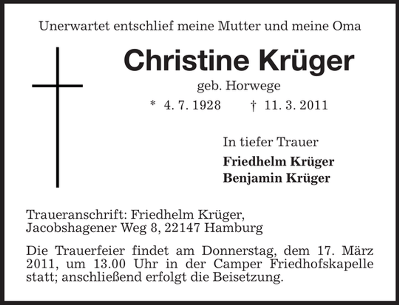 <p>Unerwartet entschlief meine Mutter und meine Oma</p><p>Christine Krüger<br />geb. Horwege * 4. 7. 1928 † 11. 3. 2011 In tiefer Trauer Friedhelm Krüger Benjamin Krüger Traueranschrift: Friedhelm Krüger, Jacobshagener Weg 8, 22147 Hamburg Die Trauerfeier findet am Donnerstag, dem 17. März 2011, um 13.00 Uhr in der Camper Friedhofskapelle statt; anschließend erfolgt die Beisetzung.</p>
